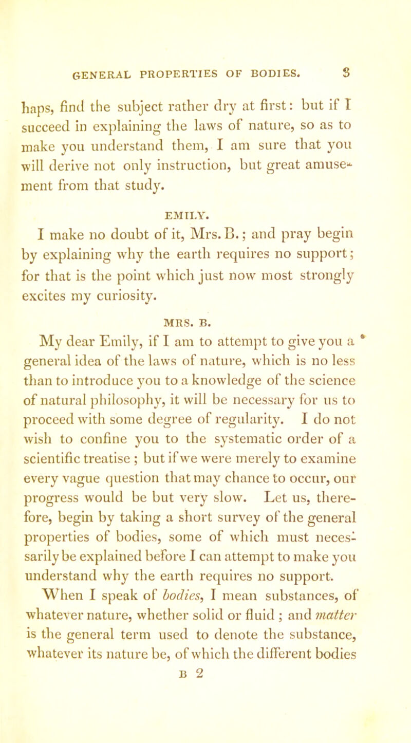 haps, find the subject rather dry at first: but if I succeed in explaining the laws of nature, so as to make you understand them, I am sure that you will derive not only instruction, but great amuse^ ment from that study. EMILY. I make no doubt of it, Mrs. B.; and pray begin by explaining why the earth requires no support; for that is the point which just now most strongly excites my curiosity. MRS. B. My dear Emily, if I am to attempt to give you a * general idea of the laws of nature, which is no less than to introduce you to a knowledge of the science of natural philosophy, it will be necessary for us to proceed with some degree of regularity. I do not wish to confine you to the systematic order of a scientific treatise ; but if we were merely to examine every vague question that may chance to occur, our progress would be but very slow. Let us, there- fore, begin by taking a short survey of the general properties of bodies, some of which must neces- sarily be explained before I can attempt to make you understand why the earth requires no support. When I speak of bodies, I mean substances, of whatever nature, whether solid or fluid ; and matter is the general term used to denote the substance, whatever its nature be, of which the different bodies