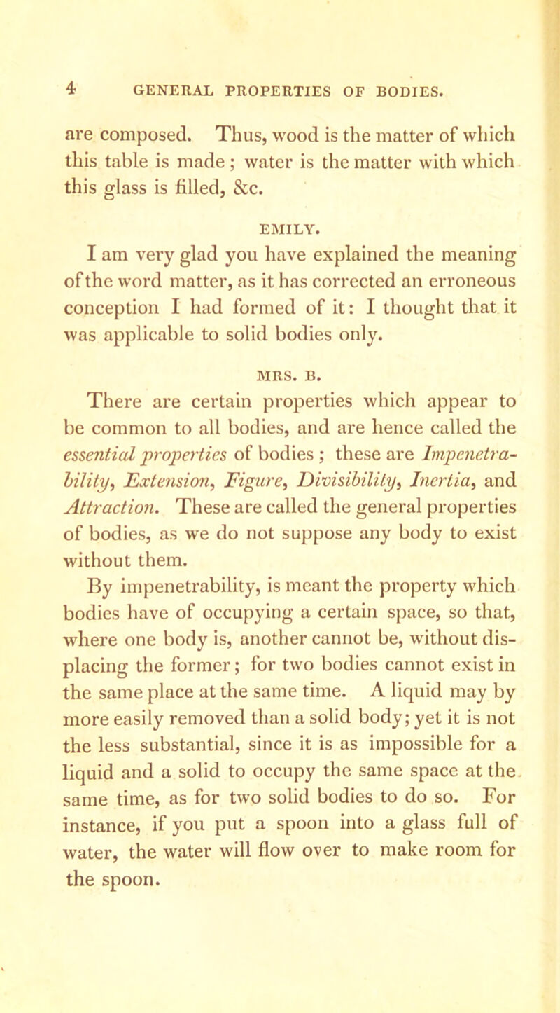 are composed. Thus, wood is the matter of which this table is made ; water is the matter with which this glass is filled, &c. EMILY. I am very glad you have explained the meaning of the word matter, as it has corrected an erroneous conception I had formed of it: I thought that it was applicable to solid bodies only. MRS. B. There are certain properties which appear to be common to all bodies, and are hence called the essential j)rojperties of bodies ; these are Impenetra- bility, Extension, Figure, Divisibility, Inertia, and Attraction. These are called the general properties of bodies, as we do not suppose any body to exist without them. By impenetrability, is meant the property which bodies have of occupying a certain space, so that, where one body is, another cannot be, without dis- placing the former; for two bodies cannot exist in the same place at the same time. A liquid may by more easily removed than a solid body; yet it is not the less substantial, since it is as impossible for a liquid and a solid to occupy the same space at the. same time, as for two solid bodies to do so. For instance, if you put a spoon into a glass full of water, the water will flow over to make room for the spoon.