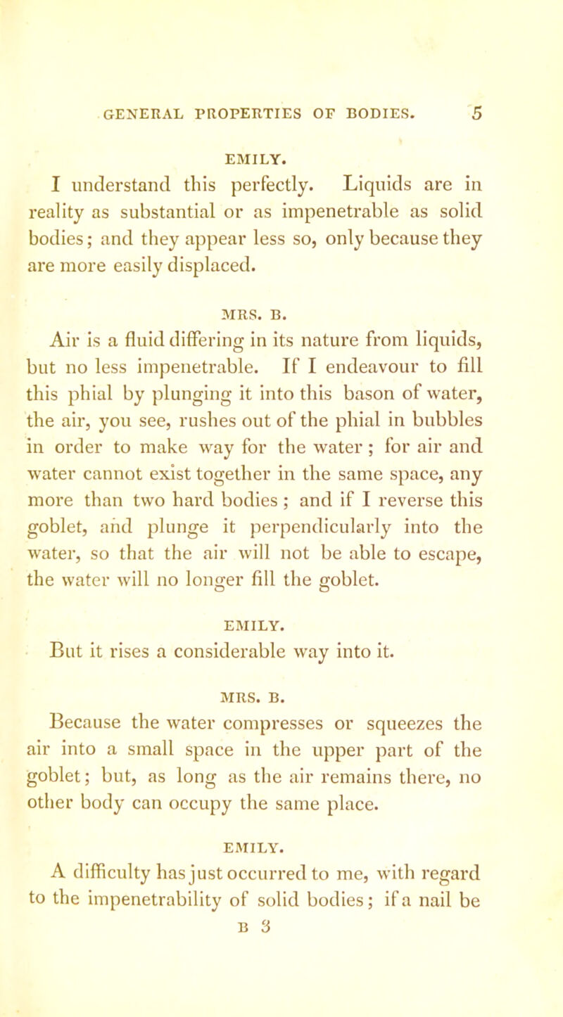 EMILY. I unclei'stand this perfectly. Liquids are in reality as substantial or as impenetrable as solid bodies; and they appear less so, only because they are more easily displaced. MRS. B. Air is a fluid differing in its nature from liquids, but no less impenetrable. If I endeavour to fill this phial by plunging it into this bason of water, the air, you see, rushes out of the phial in bubbles in order to make way for the water; for air and water cannot exist together in the same space, any more than two hard bodies ; and if I reverse this goblet, and plunge it perpendicularly into the water, so that the air will not be able to escape, the water will no lono;er fill the eoblet. O O EMILY. But it rises a considerable way into it. MRS. B. Because the water compresses or squeezes the air into a small space in the upper part of the goblet; but, as long as the air remains there, no other body can occupy the same place. EMILY. A difficulty has just occurred to me, with regard to the impenetrability of solid bodies; if a nail be