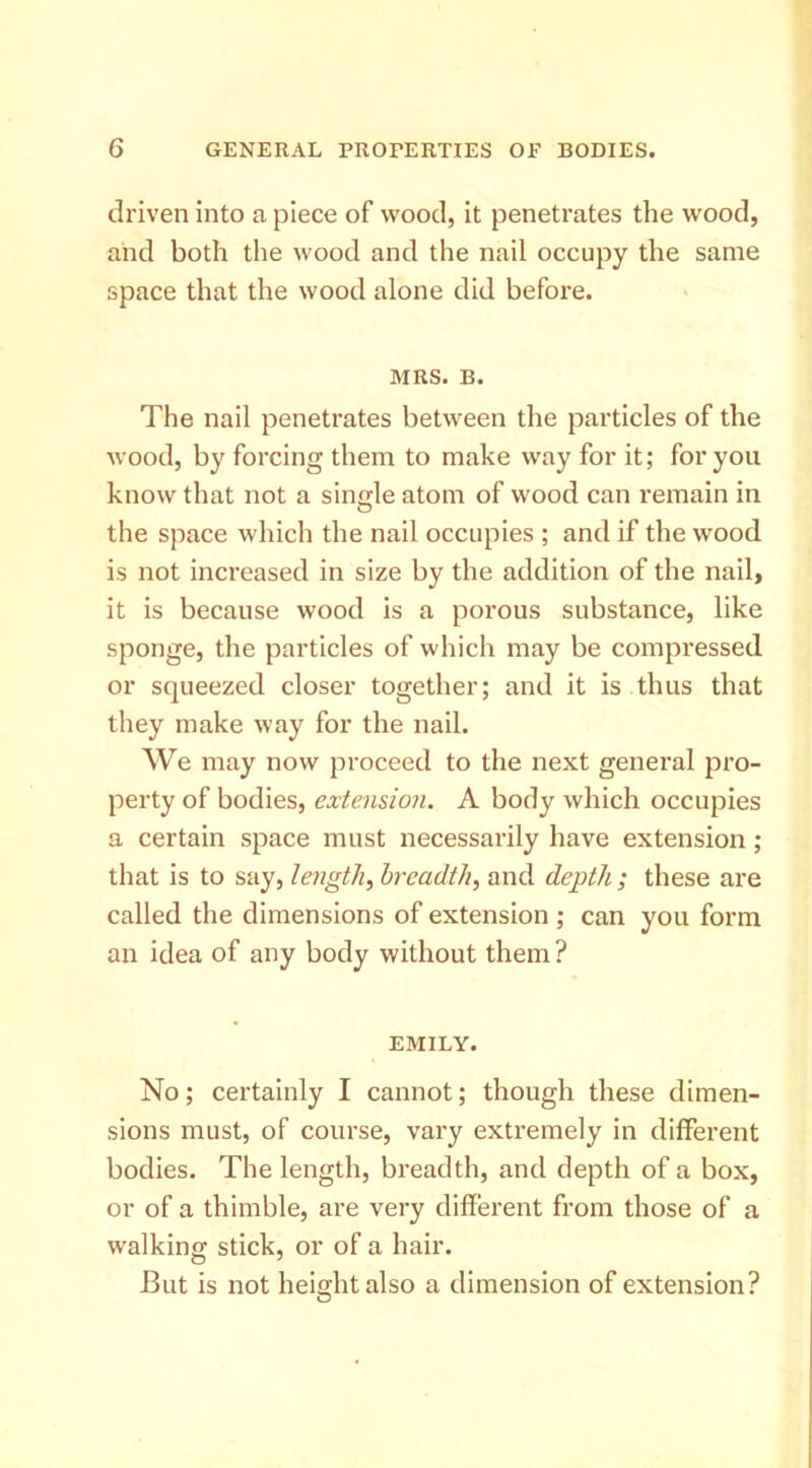 driven into a piece of wood, it penetrates the wood, and both the wood and the nail occupy the same space that the wood alone did before. MRS. B. The nail penetrates between the particles of the wood, by forcing them to make way for it; for you know that not a single atom of wood can remain in the space which the nail occupies ; and if the wood is not increased in size by the addition of the nail, it is because wood is a porous substance, like sponge, the particles of which may be compressed or squeezed closer together; and it is thus that they make way for the nail. We may now proceed to the next general pro- perty of bodies, extension. A body which occupies a certain space must necessarily have extension; that is to say, lengthy breadth^ and depth ; these are called the dimensions of extension ; can you form an idea of any body without them ? EMILY. No; certainly I cannot; though these dimen- sions must, of course, vary extremely in different bodies. The length, breadth, and depth of a box, or of a thimble, are very different from those of a walking stick, or of a hair. But is not height also a dimension of extension?