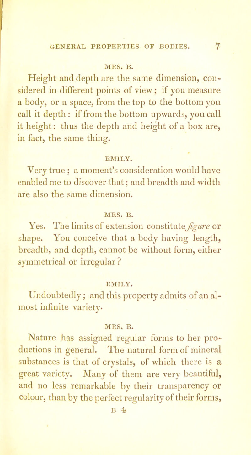 MRS. B. Height and depth are the same dimension, con- sidered in different points of view; if you measure a body, or a space, from the top to the bottom you call it depth: if from the bottom upwards, you call it height: thus the depth and height of a box are, in fact, the same thing. EMILY. Very true ; a moment’s consideration would have enabled me to discover that; and breadth and width are also the same dimension. MRS. B. Yes. The limits of extension constitute^mrc or shape. You conceive that a body having length, breadth, and depth, cannot be without form, either symmetrical or irregular ? EMILY. Undoubtedly; and this property admits of an al- most infinite variety. MRS. B. Nature has assigned regular forms to her pro- ductions in general. The natural form of mineral substances is that of crystals, of which there is a great variety. Many of them are very beautiful, and no less remarkable by their transparency or colour, than by the perfect regularity of their forms, B 4;