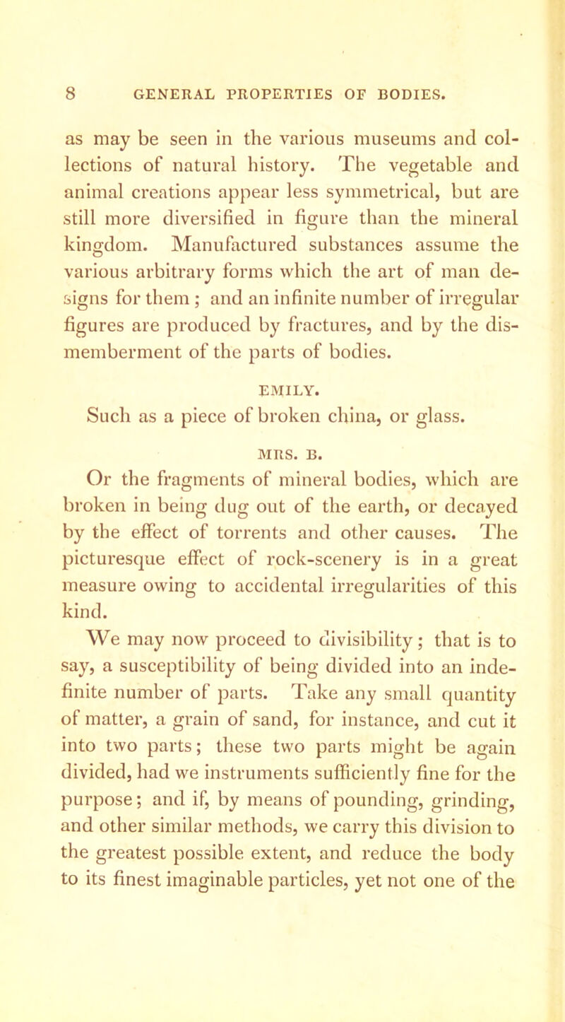 as may be seen in the various museums and col- lections of natural history. The vegetable and animal creations appear less symmetrical, but are still more diversified in figure than the mineral kingdom. Manufactured substances assume the various arbitrary forms which the art of man de- signs for them ; and an infinite number of irregular figures are produced by fractures, and by the dis- memberment of the parts of bodies. EMILY. Such as a piece of broken china, or glass. MRS. B. Or the fragments of mineral bodies, which are broken in being dug out of the earth, or decayed by the effect of torrents and other causes. The picturesque effect of rock-scenery is in a great measure owing to accidental irregularities of this kind. We may now proceed to divisibility; that is to say, a susceptibility of being divided into an inde- finite number of parts. Take any small quantity of matter, a grain of sand, for instance, and cut it into two parts; these two parts might be again divided, had we instruments sufficiently fine for the purpose; and if, by means of pounding, grinding, and other similar methods, we carry this division to the greatest possible extent, and reduce the body to its finest imaginable particles, yet not one of the