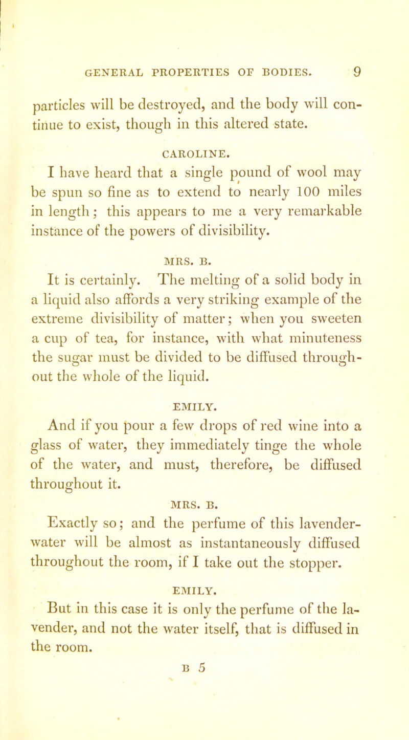particles will be destroyed, and the body will con- tinue to exist, though in this altered state. CAROLINE. I have heard that a single pound of wool may be spun so fine as to extend to nearly 100 miles in length; this appears to me a very remarkable instance of the powers of divisibility. MRS. B. It is certainly. The melting of a solid body in a liquid also affords a very striking example of the extreme divisibility of matter; when you sweeten a cup of tea, for instance, with what minuteness the suo;ar must be divided to be diffused throimh- out the whole of the liquid. EMILY. And if you pour a few drops of red wine into a glass of water, they immediately tinge the whole of the water, and must, therefore, be diffused throughout it. MRS. B. Exactly so; and the perfume of this lavender- water will be almost as instantaneously diffused throughout the room, if I take out the stopper. EMILY. But in this case it is only the perfume of the la- vender, and not the water itself, that is diffused in the room.