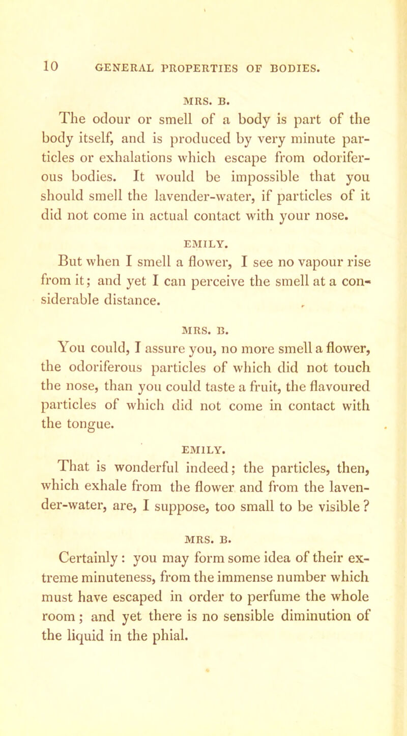 MRS. B. The odour or smell of a body is part of the body itself, and is produced by very minute par- ticles or exhalations which escape from odorifer- ous bodies. It would be impossible that you should smell the lavender-water, if particles of it did not come in actual contact with your nose. EMILY. But when I smell a flower, I see no vapour rise from it; and yet I can perceive the smell at a con- siderable distance. MRS. B. You could, I assure you, no more smell a flower, the odoriferous particles of which did not touch the nose, than you could taste a fruit, the flavoured particles of which did not come in contact with the tongue. EMILY. That is wonderful indeed; the particles, then, which exhale from the flower and from the laven- der-water, are, I suppose, too small to be visible ? MRS. B. Certainly : you may form some idea of their ex- treme minuteness, from the immense number which must have escaped in order to perfume the whole room; and yet there is no sensible diminution of the liquid in the phial.