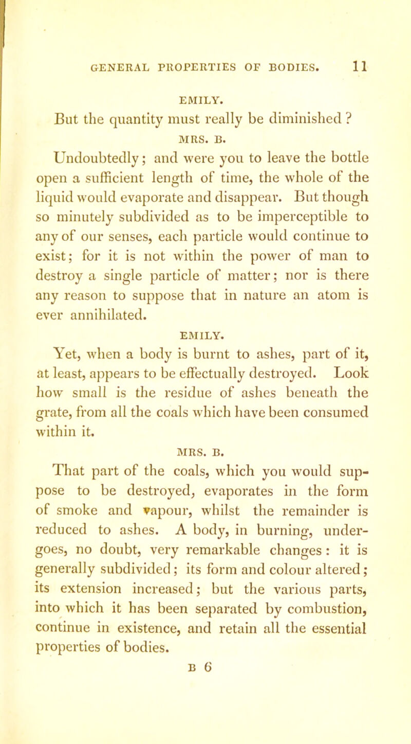 EMILY. But the quantity must really be diminished ? MRS. B. Undoubtedly; and were you to leave the bottle open a sufficient length of time, the whole of the liquid would evaporate and disappear. But though so minutely subdivided as to be imperceptible to any of our senses, each particle would continue to exist; for it is not within the power of man to destroy a single particle of matter; nor is there any reason to suppose that in nature an atom is ever annihilated. EMILY. Yet, when a body is burnt to ashes, part of it, at least, appears to be effectually destroyed. Look how small is the residue of ashes beneath the grate, from all the coals which have been consumed within it. MRS. B. That part of the coals, which you would sup- pose to be destroyed, evaporates in the form of smoke and vapour, whilst the remainder is reduced to ashes. A body, in burning, under- goes, no doubt, very remarkable changes: it is generally subdivided; its form and colour altered ; its extension increased; but the various parts, into which it has been separated by combustion, continue in existence, and retain all the essential properties of bodies. B 6