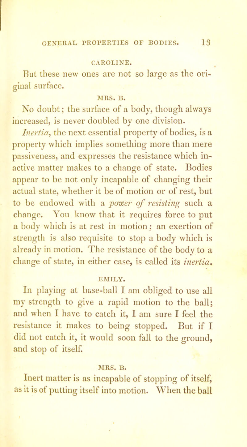 CAROLINE. But these new ones are not so large as the ori- ginal surface. MRS. B. No doubt; the surface of a body, though always increased, is never doubled by one division. Inertia, the next essential property of bodies, is a property which implies something more than mere passiveness, and expresses the resistance which in- active matter makes to a change of state. Bodies appear to be not only incapable of changing their actual state, whether it be of motion or of rest, but to be endowed with a power of resisting such a change. You know that it requires force to put a body which is at rest in motion; an exertion of strength is also requisite to stop a body which is already in motion. The resistance of the body to a change of state, in either case, is called its inertia. EMILY. In playing at base-ball I am obliged to use all my strength to give a rapid motion to the ball; and when I have to catch it, I am sure I feel the resistance it makes to being stopped. But if I did not catch it, it would soon fall to the ground, and stop of itself. MRS. B. Inert matter is as incapable of stopping of itself, as it is of putting itself into motion. When the ball