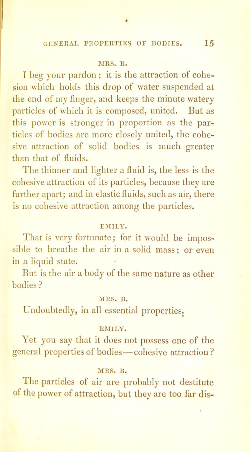 MRS. B. I beg your pardon ; it is the attraction of cohe- sion which holds this drop of water suspended at the end of my finger, and keeps the minute watery particles of which it is composed, united. But as this power is stronger in proportion as the par- ticles of bodies are more closely united, the cohe- sive attraction of solid bodies is much greater than that of fluids. The thinner and lighter a fluid is, the less is the cohesive attraction of its particles, because they are further apart; and in elastic fluids, such as air, there is no cohesive attraction among the particles. EMILY. That is very fortunate; for it would be impos- sible to breathe the air in a solid mass; or even in a liquid state. But is the air a body of the same nature as other bodies ? MRS. B. Undoubtedly, in all essential properties. EMILY. Yet you say that it does not possess one of the general properties of bodies—cohesive attraction? MRS. B. The particles of air are probably not destitute of the power of attraction, but they are too far dis-