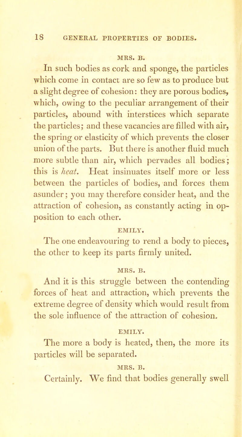 MRS. B. In such bodies as cork and sponge, the particles which come in contact are so few as to produce but a slight degree of cohesion: they are porous bodies, which, owing to the peculiar arrangement of their particles, abound with interstices which separate the particles; and these vacancies are filled with air, the spring or elasticity of which prevents the closer union of the parts. But there is another fluid much more subtle than air, which pervades all bodies; this is heat. Heat insinuates itself more or less between the particles of bodies, and forces them asunder; you may therefore consider heat, and the attraction of cohesion, as constantly acting in op- position to each other. EMILY. The one endeavouring to rend a body to pieces, the other to keep its parts firmly united. MRS. B. And it is this struggle between the contending forces of heat and attraction, which prevents the extreme degree of density which would result from the sole influence of the attraction of cohesion. EMILY. The more a body is heated, then, the more its particles will be separated. MRS. B. Certainly. We find that bodies generally swell