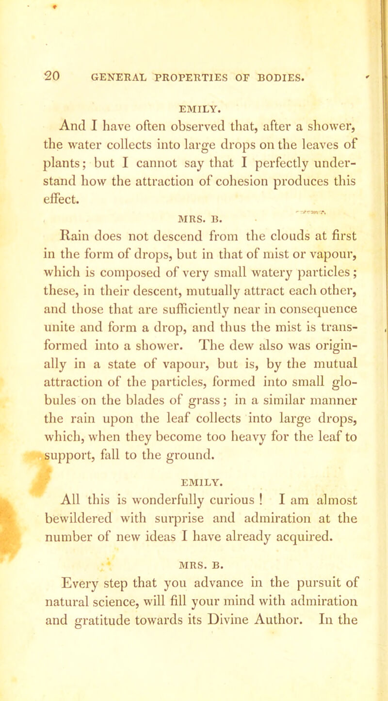 EMILY. And I have often observed that, after a shower, the water collects into large drops on the leaves of plants; but I cannot say that I perfectly under- stand how the attraction of cohesion produces this effect. MRS. B. Rain does not descend from the clouds at first in the form of drops, but in that of mist or vapour, which is composed of very small watery particles; these, in their descent, mutually attract each other, and those that are sufficiently near in consequence unite and form a drop, and thus the mist is trans- formed into a shower. The dew also was origin- ally in a state of vapour, but is, by the mutual attraction of the particles, formed into small glo- bules on the blades of grass; in a similar manner the rain upon the leaf collects into large drops, which, when they become too heavy for the leaf to support, fall to the ground. EMILY. All this is wonderfully curious ! I am almost bewildered with surprise and admiration at the number of new ideas I have already acquired. MRS. B. Every step that you advance in the pursuit of natural science, will fill your mind with admiration and gratitude towards its Divine Author. In the