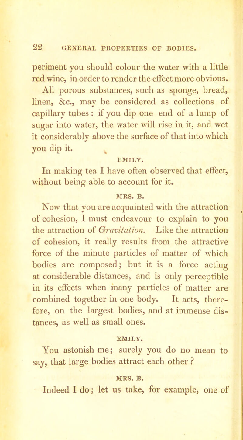 periment you should colour the water with a little red wine, in order to render the effect more obvious. All porous substances, such as sponge, bread, linen, &c., may be considered as collections of capillary tubes : if you dip one end of a lump of sugar into water, the water will rise in it, and wet it considerably above the surface of that into which you dip it. ^ EMILY. In making tea I have often observed that effect, without being able to account for it. MRS. B. Now that you are acquainted with the attraction of cohesion, I must endeavour to explain to you the attraction of Gravitation. Like the attraction of cohesion, it really results from the attractive force of the minute particles of matter of which bodies are composed; but it is a force acting at considerable distances, and is only perceptible in its effects when many particles of matter are combined together in one body. It acts, there- fore, on the largest bodies, and at immense dis- tances, as well as small ones. EMILY. You astonish me; surely you do no mean to say, that large bodies attract each other ? MRS. B. Indeed I do; let us take, for example, one of