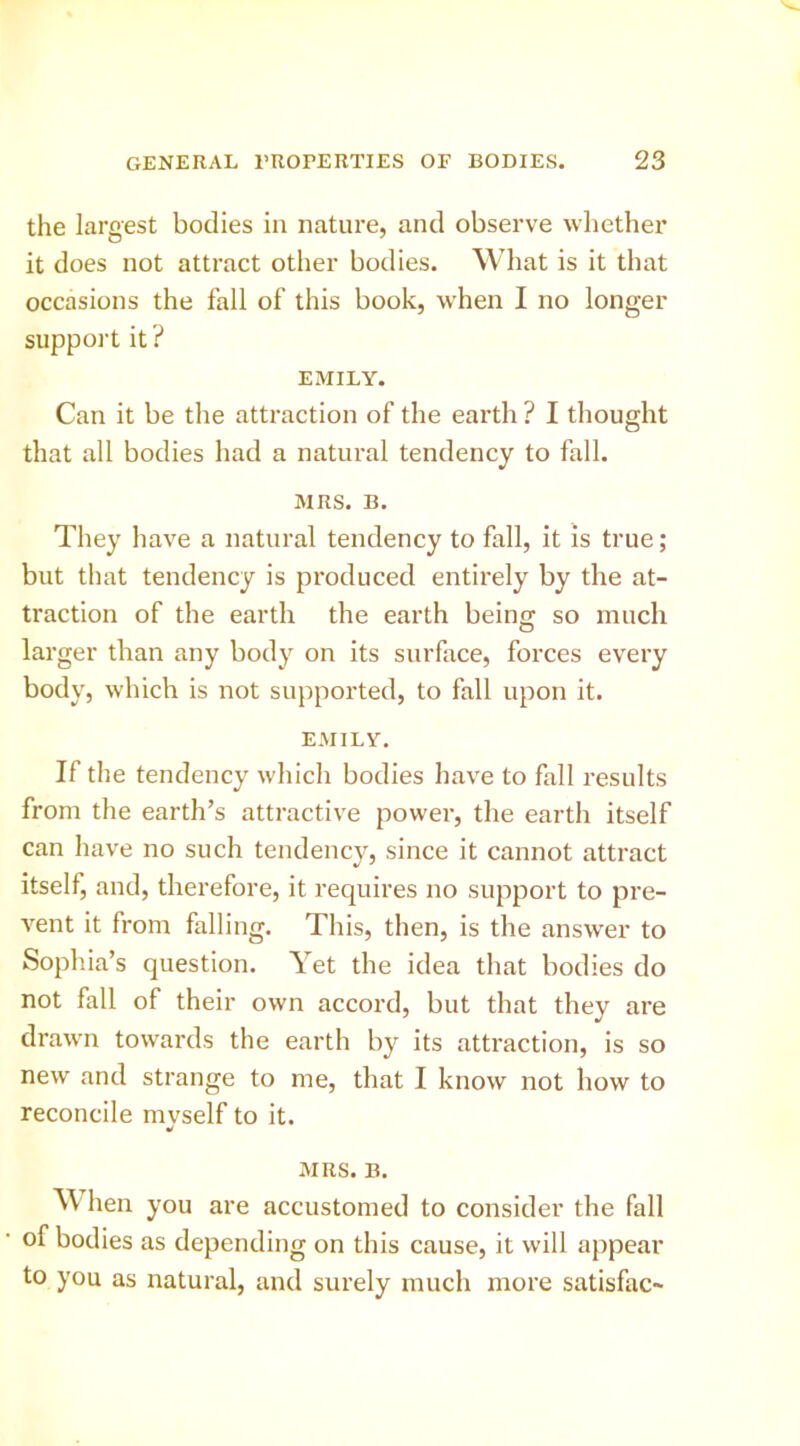 the largest bodies in nature, and observe wliether it does not attract other bodies. What is it that occasions the fall of this book, when I no longer support it ? EMILY. Can it be the attraction of the earth ? I thought that all bodies had a natural tendency to fall. MRS. B. They have a natural tendency to fall, it is true; but that tendency is produced entirely by the at- traction of the earth the earth being so much larger than any body on its surface, forces every body, which is not supported, to fall upon it. EMILY. If the tendency which bodies have to fall results from the earth’s attractive power, the earth itself can have no such tendency, since it cannot attract itself, and, therefore, it requires no support to pre- A'^ent it from falling. This, then, is the answer to Sophia’s question. Yet the idea that bodies do not fall of their own accord, but that they are drawn towards the earth by its attraction, is so new and strange to me, that I know not how to reconcile mvself to it. MRS. B. W hen you are accustomed to consider the fall of bodies as depending on this cause, it will appear to you as natural, and surely much more satisfac-