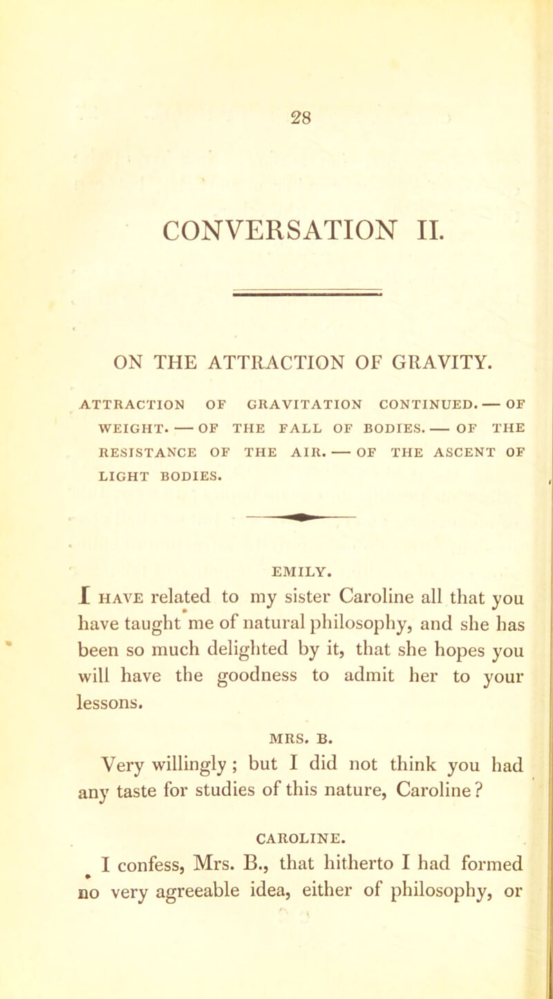 CONVERSATION II. ON THE ATTRACTION OF GRAVITY. ATTRACTION OF GRAVITATION CONTINUED. — OF WEIGHT. OF THE FALL OF BODIES OF THE RESISTANCE OF THE AIR. OF THE ASCENT OF LIGHT BODIES. EMILY. X HAVE related to my sister Caroline all that you have taught me of natural philosophy, and she has been so much delighted by it, that she hopes you will have the goodness to admit her to your lessons. MRS. B. Very willingly ; but I did not think you had any taste for studies of this nature, Caroline ? CAROLINE. I confess, Mrs. B., that hitherto I had formed no very agreeable idea, either of philosophy, or