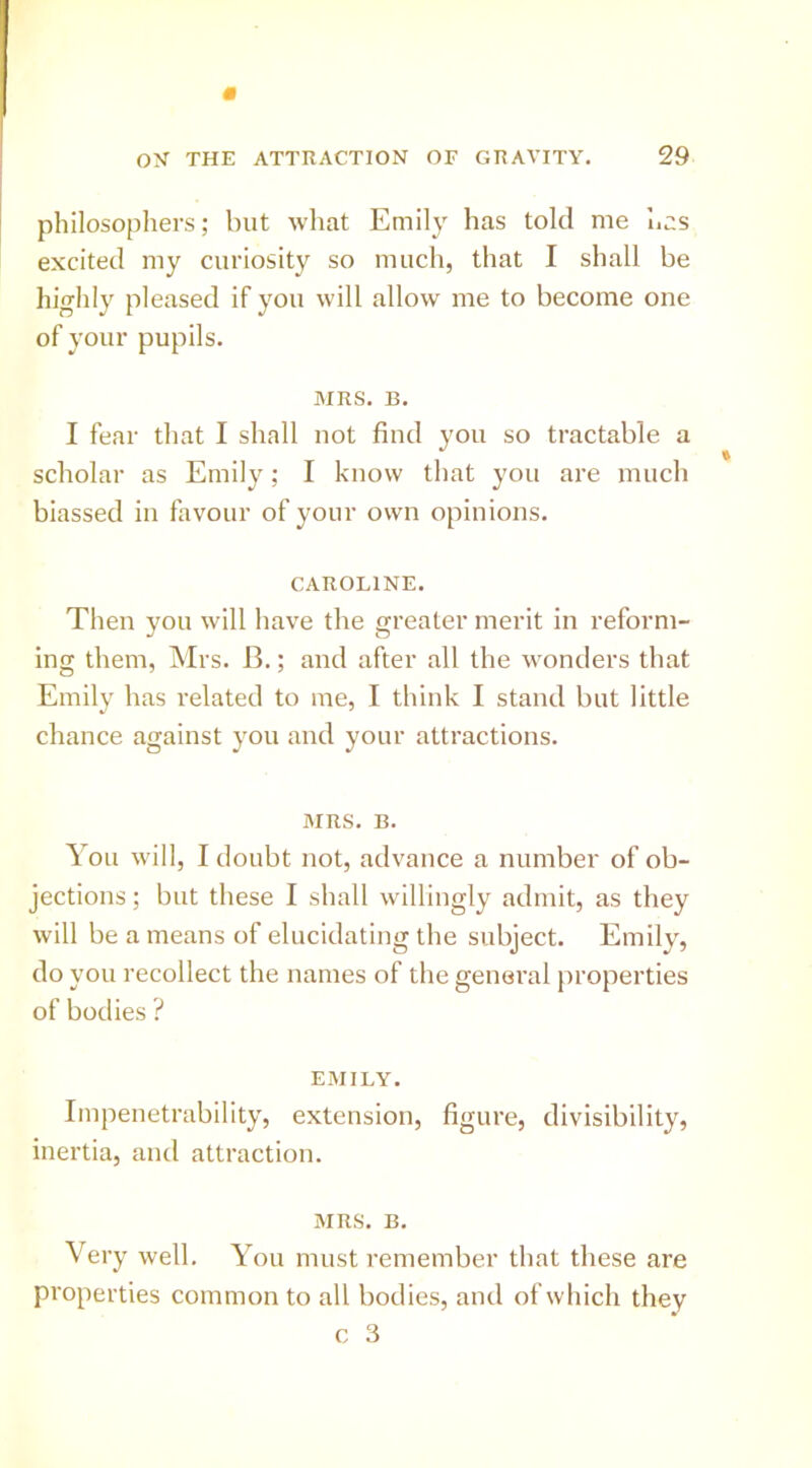 philosophers; but what Emily has told me lias excited my curiosity so much, that I shall be highly pleased if you will allow me to become one of your pupils. MRS. B. I fear that I shall not find you so tractable a scholar as Emily; I know that you are much biassed in favour of your own opinions. CAROLINE. Then you will have the greater merit in reform- ing them, Mrs. B.; and after all the wonders that Emily has related to me, I think I stand but little chance against you and your attractions. MRS. B. You will, I doubt not, advance a number of ob- jections ; but these I shall willingly admit, as they will be a means of elucidating the subject. Emily, do you recollect the names of the general properties of bodies ? EMILY. Impenetrability, extension, figure, divisibility, inertia, and attraction. MRS. B. Very well. You must remember that these are properties common to all bodies, and of which they c 3