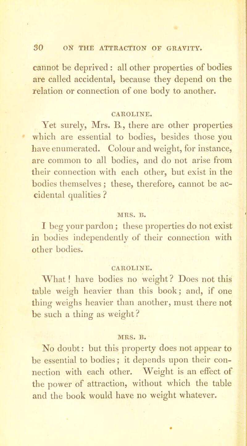 cannot be deprived : all other properties of bodies are called accidental, because they depend on the relation or connection of one body to another. CAROLINE. Yet surely, Mrs. B,, there are other properties which are essential to bodies, besides those you have enumerated. Colour and weight, for instance, are common to all bodies, and do not arise from their connection with each other, but exist in the bodies themselves; these, therefore, cannot be ac- cidental qualities ? MRS. B. I beg your pardon ; these properties do not exist in bodies independently of their connection with other bodies. CAROLINE. AVhat! have bodies no weight? Does not this table weigh heavier than this book; and, if one thing; weig;hs heavier than another, must there not be such a thing as weight? MRS. B. No doubt: but this property does not appear to be essential to bodies; it depends upon their con- nection with each other. Weight is an effect of the power of attraction, without which the table and the book would have no weight whatever.