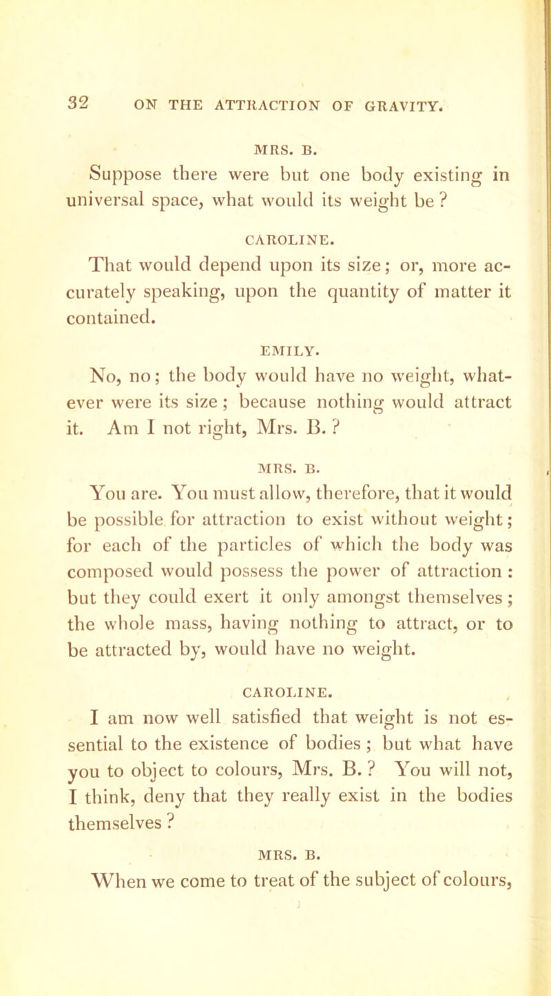 MRS. B. Suppose there were but one body existing in universal space, what would its weight be ? CAROLINE. That would depend upon its size; or, more ac- curately speaking, upon the quantity of matter it contained. EMILY. No, no; the body would have no weight, what- ever were its size; because nothing would attract it. Am I not right, Mrs. B. ? MRS. B. You are. You must allow, therefore, that it would be possible for attraction to exist without weight; for each of the particles of which the body was composed would possess the power of attraction : but they could exert it only amongst themselves; the whole mass, having nothing to attract, or to be attracted by, would have no weight. CAROLINE. I am now well satisfied that weight is not es- sential to the existence of bodies ; but what have you to object to colours, Mrs. B. ? You will not, I think, deny that they really exist in the bodies themselves ? MRS. B. When we come to treat of the subject of colours,