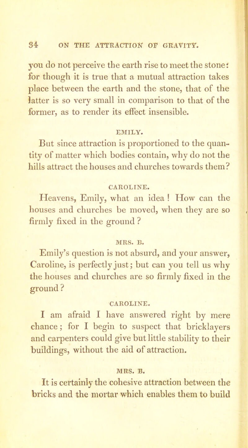 you do not perceive the earth rise to meet the stone; for though it is true that a mutual attraction takes place between the earth and the stone, that of the latter is so very small in comparison to that of the former, as to render its effect insensible. EMILY. But since attraction is proportioned to the quan- tity of matter which bodies contain, why do not the hills attract the houses and churches towards them? CAROLINE. Heavens, Emily, what an idea ! How can the houses and churches be moved, when they are so firmly fixed in the ground ? MRS. B. Emily’s question is not absurd, and your answer, Caroline, is perfectly just; but can you tell us why the houses and churches are so firmly fixed in the ? CAROLINE. I am afraid I have answered right by mere chance; for I begin to suspect that bricklayers and cai’penters could give but little stability to their buildings, without the aid of attraction. MRS. B. It is certainly the cohesive attraction between the bricks and the mortar which enables them to build