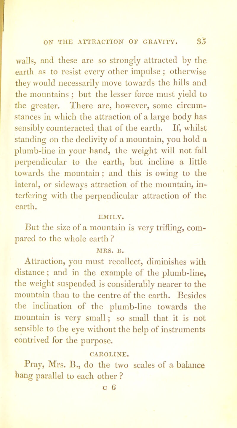 walls, and these are so strongly attracted by tlie earth as to resist every other impulse; otlierwdse they would necessarily move towards the hills and the mountains ; but the lesser force must yield to the greater. There are, however, some circum- stances in which the attraction of a large body has sensibly counteracted that of the earth. If, whilst standing on the declivity of a mountain, you hold a plumb-line in your hand, the weight will not fall perpendicular to the earth, but incline a little towards the mountain ; and this is owing to the lateral, or sideways attraction of the mountain, in- terfering with the perpendicular attraction of the earth. EMILY. But the size of a mountain is very trifling, com- pared to the whole earth ? MRS. B. Attraction, you must recollect, diminishes with distance; and in the example of the plumb-line, the weight suspended is considerably nearer to the mountain than to the centre of the earth. Besides the inclination of the plumb-line towards the mountain is very small; so small that it is not sensible to the eye without the help of instruments contrived for the purpose. CAROLINE. Pray, Mrs. B., do the two scales of a balance hang parallel to each other ?