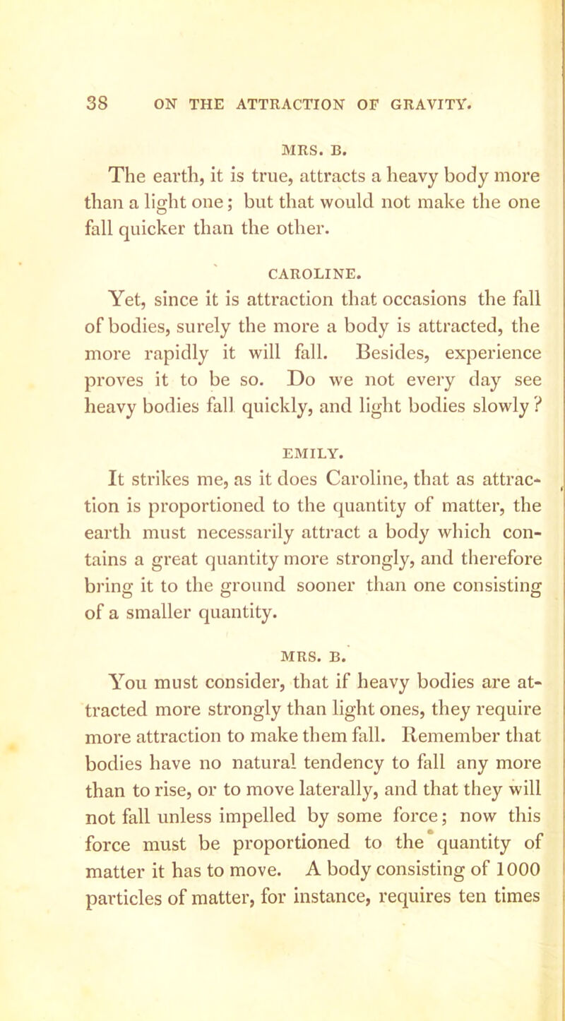 MRS. B. The earth, it is true, attracts a heavy body more than a light one; but that would not make the one fall quicker than the other. CAROLINE. Yet, since it is attraction that occasions the fall of bodies, surely the more a body is attracted, the moi’e rapidly it will fall. Besides, experience proves it to be so. Do we not every day see heavy bodies fall quickly, and light bodies slowly ? EMILY. It strikes me, as it does Caroline, that as attrac- tion is proportioned to the quantity of matter, the earth must necessarily attract a body which con- tains a great quantity more strongly, and therefore brinff it to the ground sooner than one consisting of a smaller quantity. MRS. B. You must consider, that if heavy bodies are at- tracted more strongly than light ones, they require more attraction to make them fall. Remember that bodies have no natural tendency to fall any more than to rise, or to move laterally, and that they will not fall unless impelled by some force; now this force must be proportioned to the quantity of matter it has to move. A body consisting of 1000 particles of matter, for instance, requires ten times I