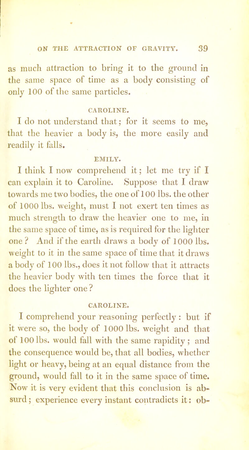 as much attraction to bring it to the ground in the same space of time as a body consisting of only 100 of the same particles. CAROLINE. I do not understand that; for it seems to me, that the heavier a body is, the more easily and readily it falls. EMILY. I think I now comprehend it; let me try if I can explain it to Caroline. Suppose that I draw towards me two bodies, the one of 100 lbs. the other of 1000 lbs. weight, must I not exert ten times as much strength to draw the heavier one to me, in the same space of time, as is required for the lighter one ? And if the earth draws a body of 1000 lbs. weight to it in the same space of time that it draws a body of 100 lbs., does it not follow that it attracts the heavier body with ten times the force that it does the lighter one ? CAROLINE. I comprehend your reasoning perfectly : but if it w'ere so, the body of 1000 lbs. weight and that of 100 lbs. would fall with the same rapidity ; and the consequence would be, that all bodies, whether light or heavy, being at an equal distance from the ground, would fall to it in the same space of time. Now it is very evident that this conclusion is ab- surd ; experience every instant contradicts it: ob-