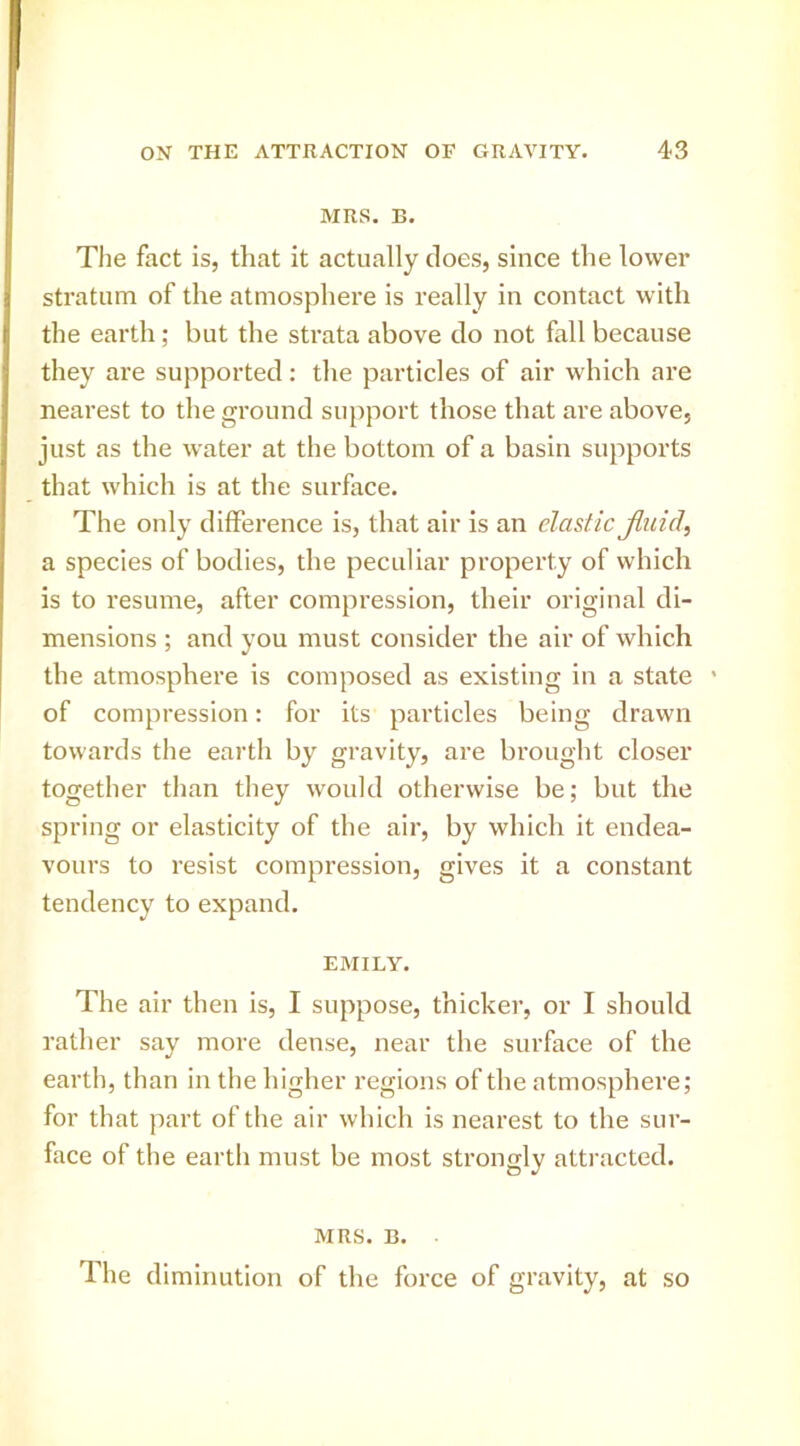 MRS. B. The fact is, that it actually does, since the lower stratum of the atmosphere is really in contact with the earth; but the strata above do not fall because they are supported: the particles of air which are nearest to the ground support those that are above, just as the water at the bottom of a basin supports that which is at the surface. The only difference is, that air is an elastic Jluid, a species of bodies, the peculiar property of which is to resume, after compression, their original di- mensions ; and you must consider the air of which the atmosphere is composed as existing in a state ' of compression: for its particles being drawn towai'ds the earth by gravity, are brought closer together than they would otherwise be; but the spring or elasticity of the air, by which it endea- vours to resist compression, gives it a constant tendency to expand. EMILY. The air then is, I suppose, thicker, or I should rather say more dense, near the surface of the earth, than in the higher regions of the atmosphere; for that part of the air which is nearest to the sur- face of the earth must be most strongly attracted. MRS. B. The diminution of the force of gravity, at so