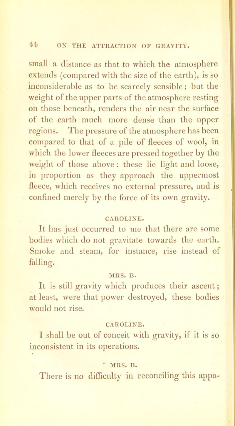 small a distance as that to which the atmosphere extends (compared with the size of the earth), is so inconsiderable as to be scarcely sensible; but the weight of the upper parts of the atmosphere resting on those beneath, renders the air near the surface of the earth much more dense than the upper regions. The pressure of the atmosphere has been compared to that of a pile of fleeces of wool, in which the lower fleeces are pressed together by the weight of those above: these lie light and loose, in proportion as they approach the uppermost fleece, which receives no external pressure, and is confined merely by the force of its own gravity. CAROLINE. It has just occurred to me that there are some bodies which do not gravitate towards the earth. Smoke and steam, for instance, rise instead of falling. MRS. B. It is still gravity which produces their ascent; at least, were that power destroyed, these bodies would not rise. CAROLINE. I shall be out of conceit with gravity, if it is so inconsistent in its operations. • MRS. B. There is no difficulty in reconciling this appa-