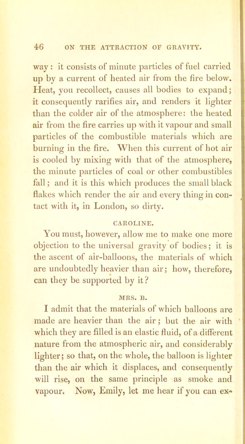 way : it consists of minute particles of fuel carried up by a current of heated air from the fire below. Heat, you recollect, causes all bodies to expand; it consequently rarifies air, and renders it lighter than the colder air of the atmosphere: the heated air from the fire carries up with it vapour and small particles of the combustible materials which are burning in the fire. When this current of hot air is cooled by mixing with that of the atmosphere, the minute particles of coal or other combustibles fall; and it is this which produces the small black flakes which render the air and every thing in con- tact with it, in London, so dirty. CAROLINE. You must, however, allow me to make one more objection to the universal gravity of bodies; it is the ascent of air-balloons, the materials of which are undoubtedly heavier than air; how, therefore, can they be supported by it? MRS. B. I admit that the materials of which balloons are made are heavier than the air; but the air with which they ai’e filled is an elastic fluid, of a different nature from the atmospheric air, and considerably lighter; so that, on the whole, the balloon is lighter than the air which it displaces, and consequently will rise, on the same principle as smoke and vapour. Now, Emily, let me hear if you can ex*