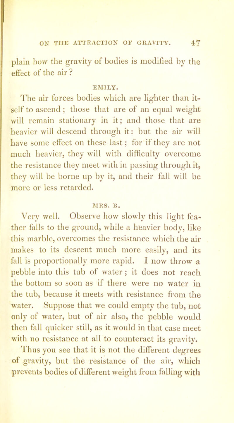 plain how the gravity of’ bodies is modified by the effect of the air ? EMILY. The air forces bodies which are lighter than it- self to ascend ; those that are of an equal weight will remain stationary in it; and those that are heavier will descend throuffh it: but the air will O have some effect on these last; for if they are not much heavier, they will with difficulty overcome the resistance they meet with in passing through it, they will be borne up by it, and their fall will be more or less retarded. MRS. B. Very well. Observe how slowly this light fea- ther falls to the ground, while a heavier body, like this marble, overcomes the resistance which the air makes to its descent much more easily, and its fall is proportionally more rapid. I now throw a pebble into this tub of water ; it does not reach the bottom so soon as if there were no water in the tub, because it meets with resistance from the water. Suppose that we could empty the tub, not only of water, but of air also, the pebble would then fall quicker still, as it would in that case meet with no resistance at all to counteract its gravity. Thus you see that it is not the different degrees of gravity, but the resistance of the air, which prevents bodies of different weight from failing with