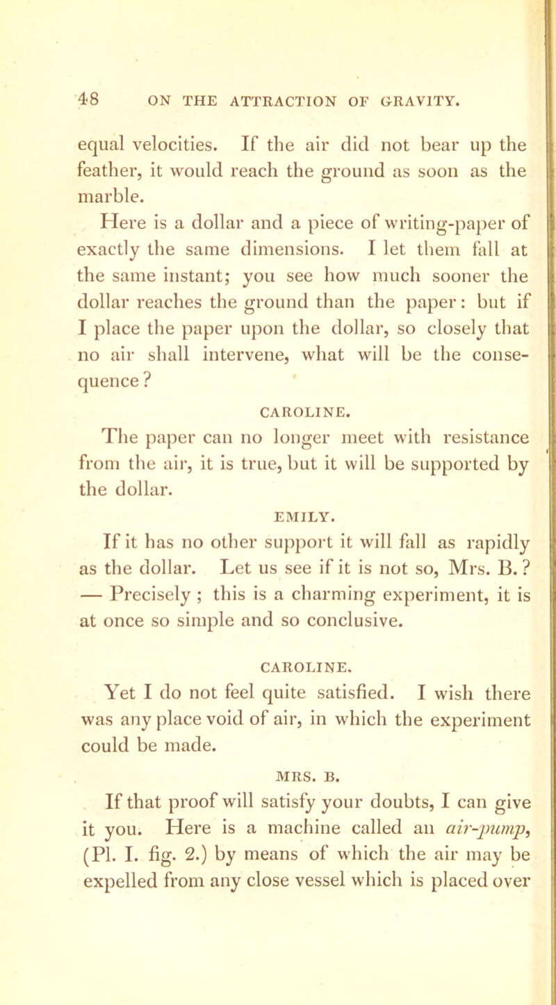 equal velocities. If the air did not bear up the feather, it would reach the ground as soon as the marble. Here is a dollar and a piece of writing-paper of exactly the same dimensions. I let them fall at the same instant; you see how much sooner the dollar reaches the ground than the paper: but if I place the paper upon the dollar, so closely that no air shall intervene, what will be the conse- quence ? CAROLINE. The paper can no longer meet with resistance from the aii’, it is true, but it will be supported by the dollar. EMILY. If it has no other support it will fall as rapidly as the dollar. Let us see if it is not so, Mrs. B. ? — Precisely ; this is a charming experiment, it is at once so simple and so conclusive. CAROLINE. Yet I do not feel quite satisfied. I wish there was any place void of air, in which the experiment could be made. MRS. B. If that proof will satisfy your doubts, I can give it you. Here is a machine called an air-jmmp, (PI. I. fig. 2.) by means of which the air may be expelled from any close vessel which is placed over