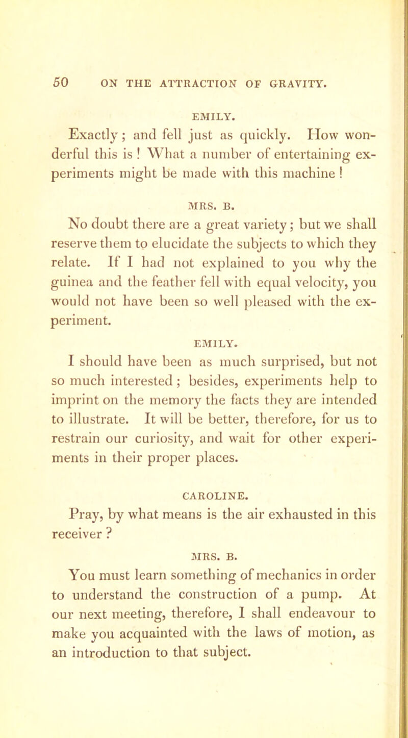 EMILY. Exactly; and fell just as quickly. How won- derful this is ! What a number of entertaining ex- periments might be made witli this machine ! MRS. B. No doubt there are a great variety; but we shall reserve them to elucidate the subjects to which they relate. If I had not explained to you why the guinea and the feather fell with equal velocity, you would not have been so well pleased with the ex- periment. EMILY. I should have been as much surprised, but not so much interested ; besides, experiments help to imprint on the memory the facts they are intended to illustrate. It will be better, therefore, for us to restrain our curiosity, and wait for other experi- ments in their proper places. CAROLINE. Pray, by what means is the air exhausted in this receiver ? MRS. B. You must learn something of mechanics in order to understand the construction of a pump. At our next meeting, therefore, I shall endeavour to make you acquainted with the laws of motion, as an introduction to that subject.