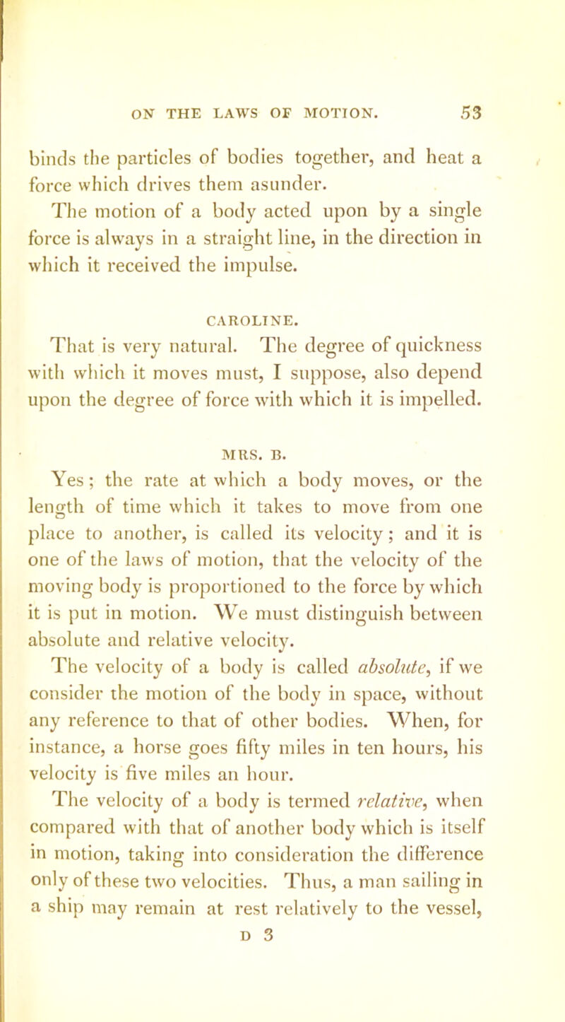 binds tlie particles of bodies together, and heat a force which drives them asunder. The motion of a body acted upon by a single force is always in a straight line, in the direction in which it received the impulse. CAROLINE. That is very natural. The degree of quickness with which it moves must, I suppose, also depend upon the degree of force with which it is impelled. MRS. B. Yes; the rate at which a body moves, or the length of time which it takes to move from one place to another, is called its velocity; and it is one of the laws of motion, that the velocity of the moving body is proportioned to the force by which it is put in motion. We must distinguish between absolute and relative velocity. The velocity of a body is called absolute, if we consider the motion of the body in space, without any reference to that of other bodies. When, for instance, a horse goes fifty miles in ten hours, his velocity is five miles an hour. The velocity of a body is termed relative, when compared with that of another body which is itself in motion, taking into consideration the difference only of these two velocities. Thus, a man sailing in a ship may remain at rest relatively to the vessel,