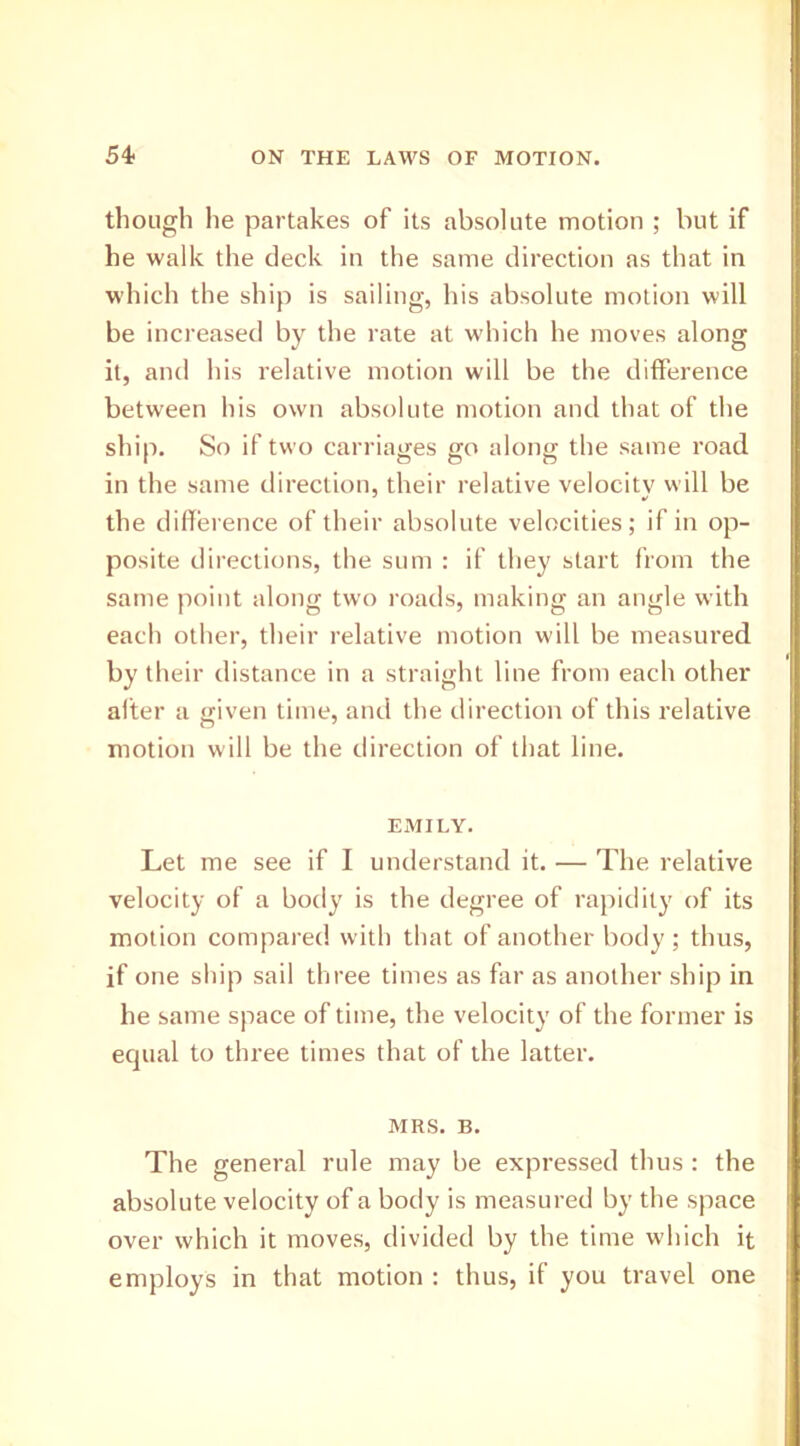 though he partakes of its absolute motion ; but if he walk the deck in the same direction as that in which the ship is sailing, his absolute motion will be increased by the rate at which he moves along it, and his relative motion will be the difference between his own absolute motion and that of the ship. So if two carriages go along the same road in the same direction, their relative velocity will be the difference of their absolute velocities; if in op- posite directions, the sum : if they start from the same point along two roads, making an angle with each other, their relative motion will be measured by their distance in a straight line from each other alter a given time, and the direction of this relative motion will be the direction of that line. EMILY. Let me see if I understand it. — The relative velocity of a body is the degree of rapidity of its motion compared with that of another body; thus, if one ship sail three times as far as another ship in he same space of time, the velocity of the former is equal to three times that of the latter. MRS. B. The general rule may be expressed thus : the absolute velocity of a body is measured by the space over which it moves, divided by the time which it employs in that motion : thus, if you travel one