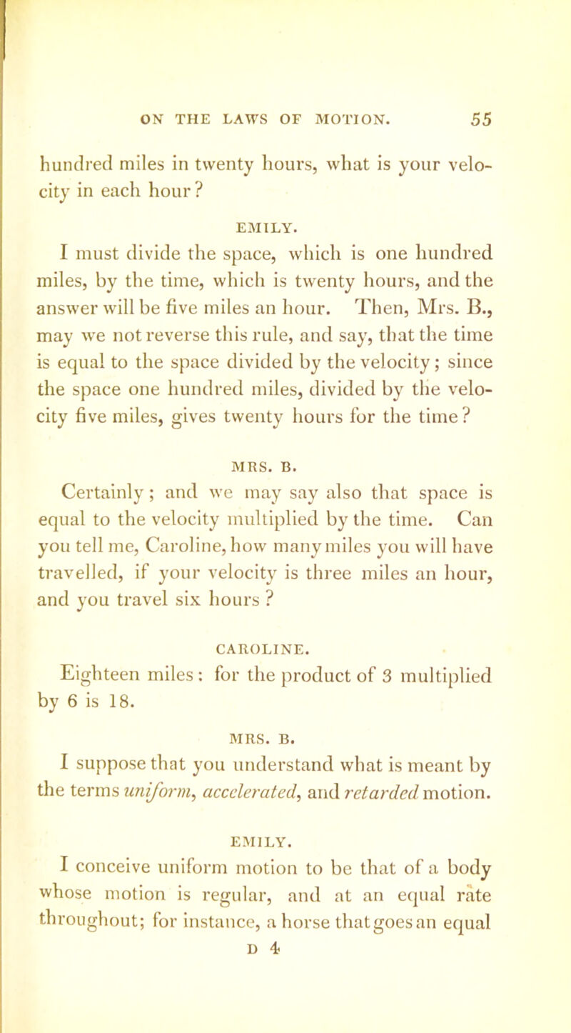 hundred miles in twenty hours, what is your velo- city in each hour? EMILY. I must divide the space, which is one hundred miles, by the time, which is twenty hours, and the answer will be five miles an hour. Then, Mrs. B., may we not reverse this rule, and say, that the time is equal to the space divided by the velocity; since the space one hundred miles, divided by the velo- city five miles, gives twenty hours for the time? MRS. B. Certainly; and we may say also that space is equal to the velocity multiplied by the time. Can you tell me, Caroline, how many miles you will have travelled, if your velocity is three miles an hour, and you travel six hours ? CAROLINE. Eighteen miles : for the product of 3 multiplied by 6 is 18. MRS. B. I suppose that you understand what is meant by the terms uniform^ accelerated, and retarded motion. EMILY. I conceive uniform motion to be that of a body whose motion is regular, and at an equal rate throughout; for instance, a horse that goes an equal