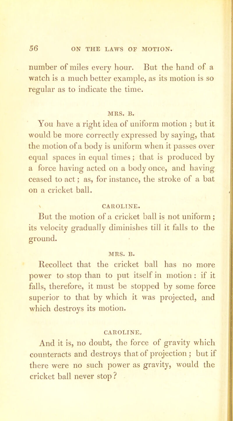 number of miles every hour. But the hand of a watch is a much better example, as its motion is so regular as to indicate the time. MRS. B. You have a right idea of uniform motion ; but it would be more correctly expressed by saying, that the motion of a body is uniform when it passes over equal spaces in equal times; that is produced by a force having acted on a body once, and having ceased to act; as, for instance, the stroke of a bat on a cricket ball. \ CAROLINE. But the motion of a cricket ball is not uniform; its velocity gradually diminishes till it falls to the ground. MRS. B. Recollect that the cricket ball has no more power to stop than to put itself in motion : if it falls, therefore, it must be stopped by some force superior to that by which it was projected, and which destroys its motion. CAROLINE. And it is, no doubt, the force of gravity which counteracts and destroys that of projection ; but if there were no such power as gravity, would the cricket ball never stop ?