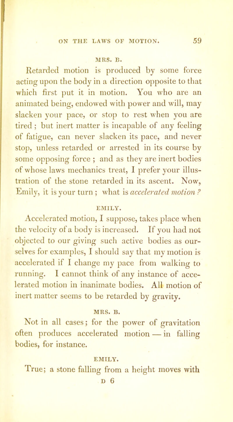 MRS. B. Retarded motion is produced by some force acting upon the body in a direction opposite to that which first put it in motion. You who are an animated being, endowed with power and will, may slacken your pace, or stop to rest when you are tired ; but inert matter is incapable of any feeling of fatigue, can never slacken its pace, and never stop, unless retarded or arrested in its course by some opposing force ; and as they are inert bodies of whose laws mechanics treat, I prefer your illus- tration of the stone retarded in its ascent. Now, Emily, it is your turn ; what is accelerated viotion ? EMILY. Accelerated motion, I suppose, takes place when the velocity of a body is increased. If you had not objected to our giving such active bodies as our- selves for examples, I should say that my motion is accelerated if I change my pace from walking to running. I cannot think of any instance of acce- lerated motion in inanimate bodies. All motion of inert matter seems to be retarded by gravity. MRS. B. Not in all cases; for the power of gravitation often produces accelerated motion — in falling bodies, for instance. EMILY. True; a stone falling from a height moves with
