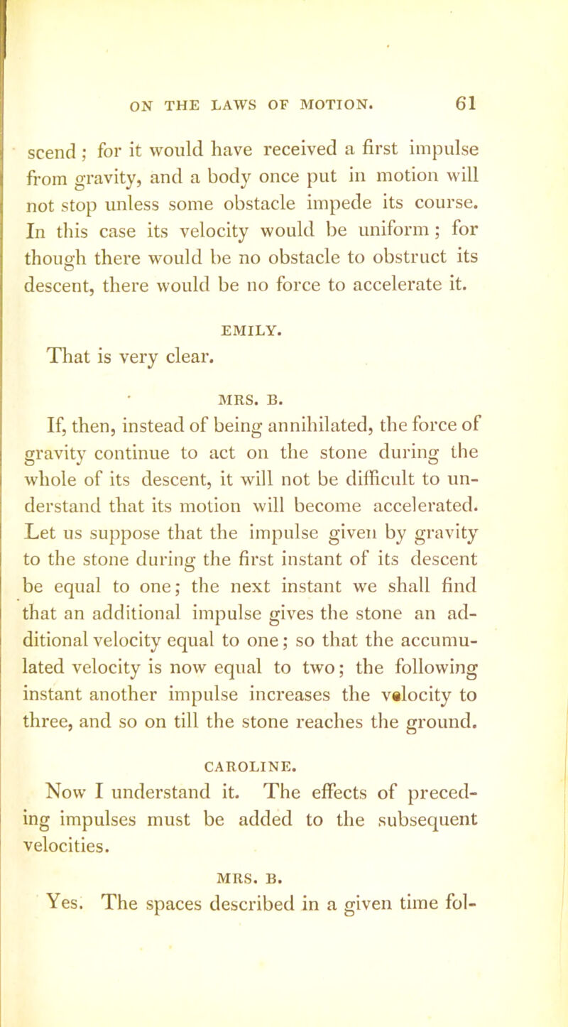 scend ; for it would have received a first impulse from gravity, and a body once put in motion will not stop unless some obstacle impede its course. In this case its velocity would be uniform; for thouo'h there would be no obstacle to obstruct its O descent, there would be no force to accelerate it. EMILY. That is very clear. MRS. B. If, then, instead of being annihilated, the force of gravity continue to act on the stone during the whole of its descent, it will not be difiicult to un- derstand that its motion will become accelerated. Let us suppose that the impulse given by gravity to the stone during the first instant of its descent be equal to one; the next instant we shall find that an additional impulse gives the stone an ad- ditional velocity equal to one; so that the accumu- lated velocity is now equal to two; the following instant another impulse increases the valocity to three, and so on till the stone reaches the ground. CAROLINE. Now I understand it. The effects of preced- ing impulses must be added to the subsequent velocities. MRS. B. Yes. The spaces described in a given time fol-