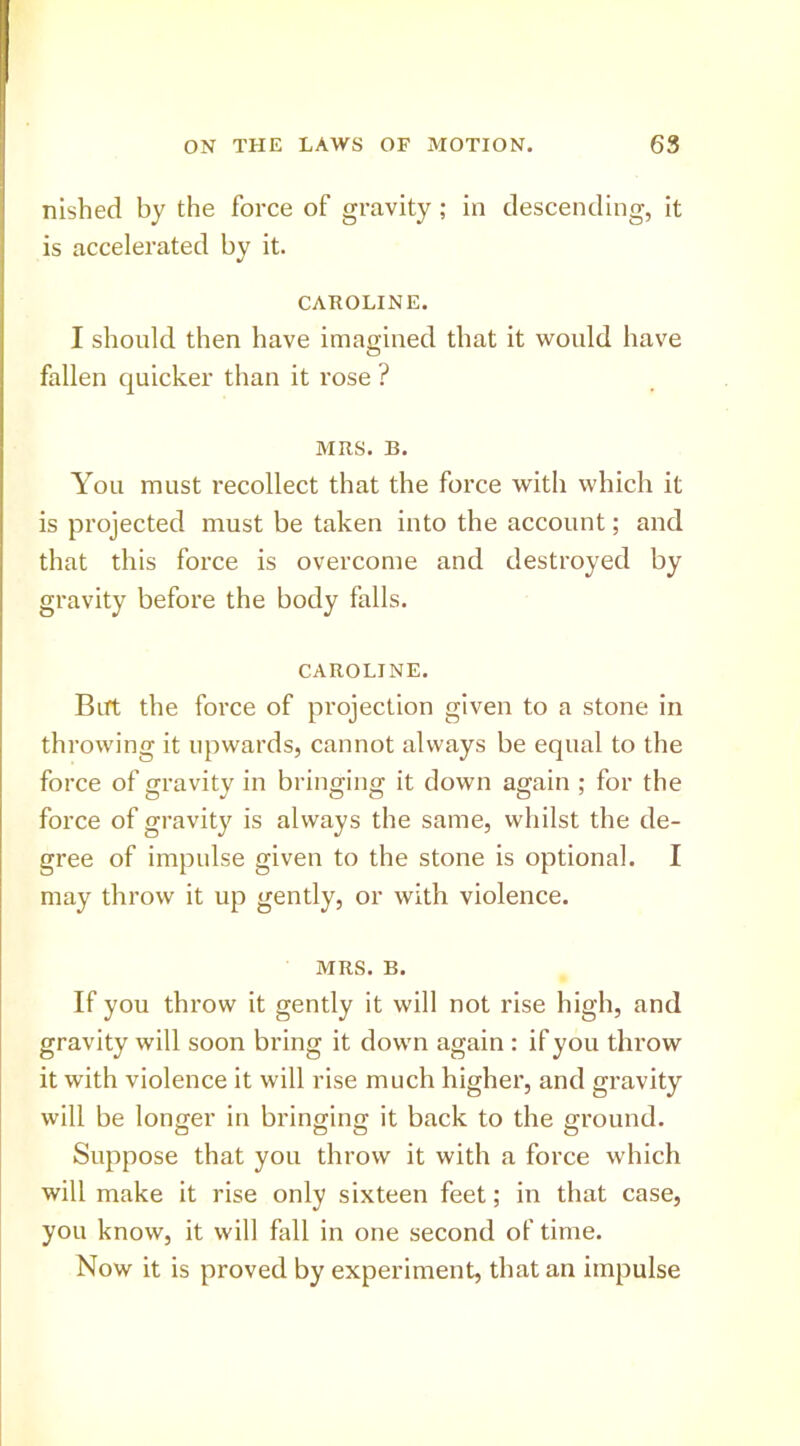 nished by the force of gravity; in descending, it is accelerated by it. CAROLINE. I should then have ima<rined that it would have O fallen quicker than it rose ? MRS. B. You must recollect that the force with which it is projected must be taken into the account; and that this force is overcome and destroyed by gravity before the body falls. CAROLINE. Birt the force of projection given to a stone in throwing it upwards, cannot always he equal to the force of gravity in bringing it down again ; for the force of gravity is always the same, whilst the de- gree of impulse given to the stone is optional. I may throw it up gently, or with violence. MRS. B. If you throw it gently it will not rise high, and gravity will soon bring it down again : if you throw it with violence it will rise much higher, and gravity will be longer in bringing it back to the ground. Suppose that you throw it with a force which will make it rise only sixteen feet; in that case, you know, it will fall in one second of time. Now it is proved by experiment, that an impulse