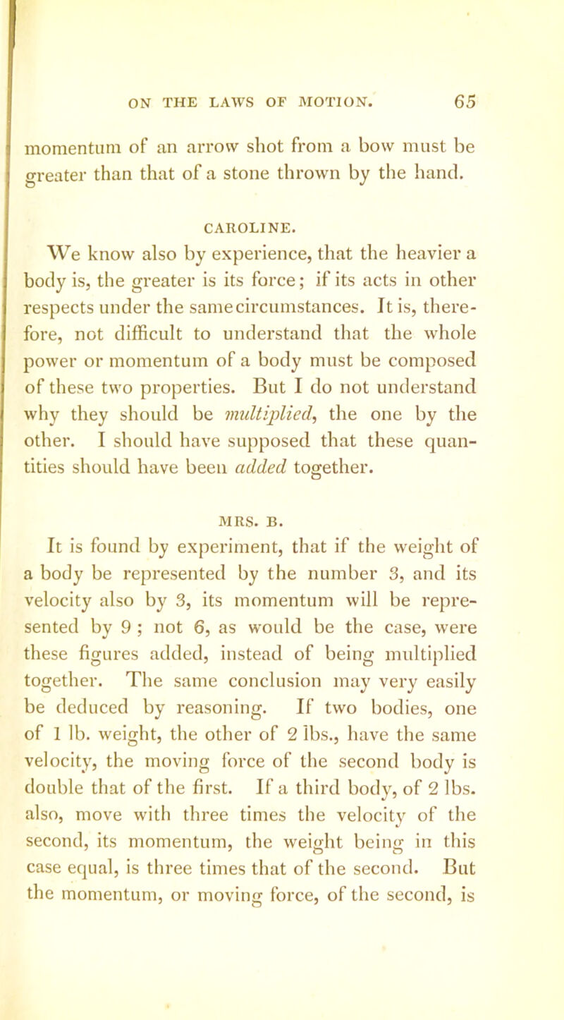 momentum of an arrow shot from a bow must be greater than that of a stone thrown by the hand. CAROLINE. We know also by experience, that the heavier a body is, the greater is its force; if its acts in other respects under the same circumstances. It is, there- fore, not difficult to understand that the whole power or momentum of a body must be composed of these two properties. But I do not understand why they should be multiplied, the one by the other. I should have supposed that these quan- tities should have been added together. MRS. B. It is found by experiment, that if the weight of a body be represented by the number 3, and its velocity also by 3, its momentum will be repre- sented by 9 ; not 6, as would be the case, were these figures added, instead of being multiplied together. The same conclusion may very easily be deduced by reasoning. If two bodies, one of 1 Ib. weight, the other of 2 lbs., have the same velocity, the moving force of the second body is double that of the first. If a third body, of 2 lbs. also, move with three times the velocity of the second, its momentum, the weight being in this case equal, is three times that of the second. But the momentum, or moving force, of the second, is