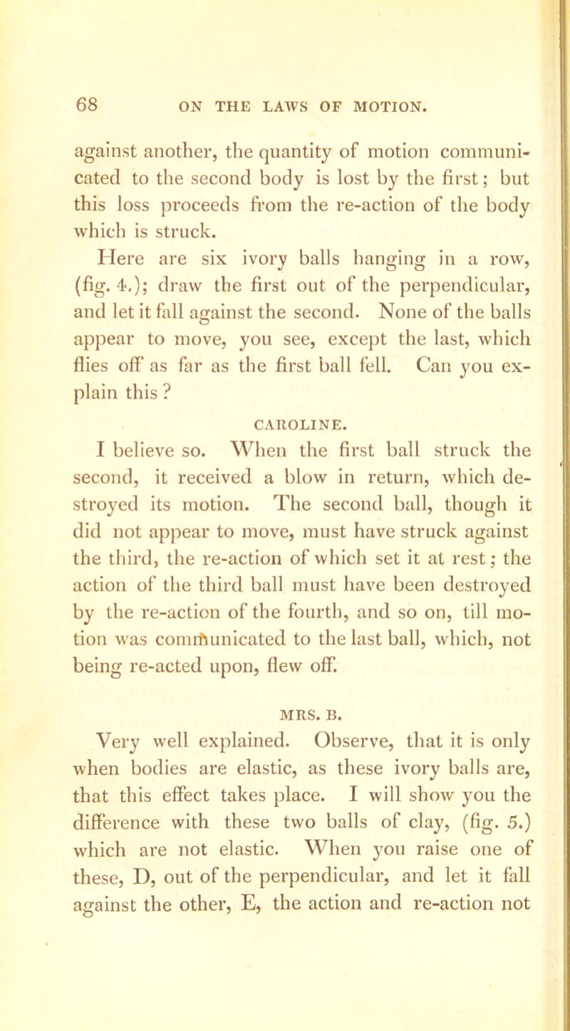 against another, the quantity of motion communi- cated to the second body is lost the first; but this loss proceeds from the re-action of the body which is struck. Here are six ivory balls hanging in a row, (fig. 4‘,); draw the first out of the perpendiculai’, and let it fall against the second. None of the balls appear to move, you see, except the last, which flies off as far as the first ball fell. Can you ex- plain this ? CAROLINE. I believe so. When the first ball struck the second, it received a blow in return, which de- stroyed its motion. The second ball, though it did not appear to move, must have struck against the third, the re-action of which set it at rest; the action of the third ball must have been destroyed by the re-action of the fourth, and so on, till mo- tion w as communicated to the last ball, which, not being re-acted upon, flew off. MRS. B. Very well explained. Observe, that it is only when bodies are elastic, as these ivory balls are, that this effect takes place. I will show you the difference with these two balls of clay, (fig. 5.) which are not elastic. When you raise one of these, D, out of the perpendicular, and let it fall against the other, E, the action and re-action not