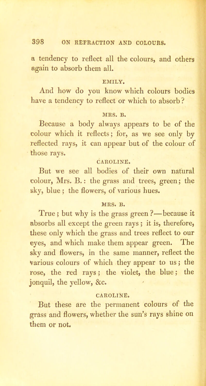 a tendency to reflect all the colours, and others again to absorb them all. EMILY. And how do you know which colours bodies have a tendency to reflect or which to absorb ? MRS. B. Because a body always appears to be of the colour which it reflects; for, as we see only by reflected rays, it can appear but of the colour of those rays. CAROLINE. But we see all bodies of their own natural colour, Mrs. B.: the grass and trees, green; the sky, blue ; the flowers, of various hues. MRS. B. True; but why is the grass green ?—because it absorbs all except the green rays ; it is, therefore, these only which the grass and trees reflect to our eyes, and which make them appear green. The sky and flowers, in the same manner, reflect the Various colours of which they appear to us; the rose, the red rays; the violet, the blue; the jonquil, the yellow, &c. CAROLINE. But these are the permanent colours of the grass and flowers, whether the sun’s rays shine on them or not.
