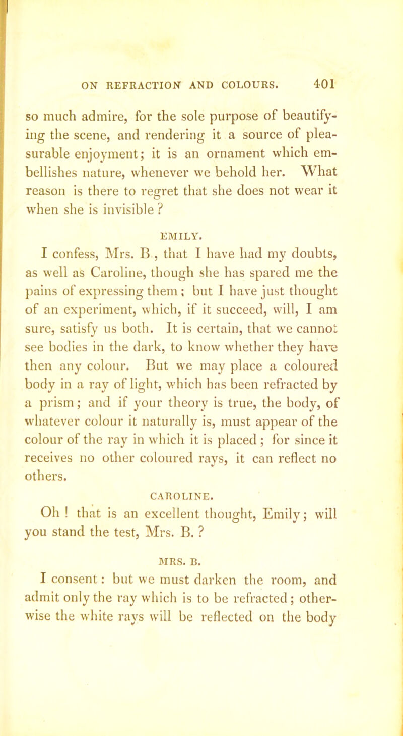 SO much admire, for the sole purpose of beautify- ing the scene, and rendering it a source of plea- surable enjoyment; it is an ornament which em- bellishes nature, whenever w-e behold her. What reason is there to recrret that she does not wear it O when she is invisible ? EMILY. I confess, Mrs. B , that I have had my doubts, as well as Caroline, though she has spared me the pains of expressing them: but I have just thought of an experiment, which, if it succeed, will, I am sure, satisfy us both. It is certain, that we cannot see bodies in the dark, to know whether they hare then any colour. But we may place a coloured body in a ray of light, which has been refracted by a prism; and if your theory is true, the body, of whatever colour it naturally is, must appear of the colour of the ray in which it is placed ; for since it receives no other coloured ravs, it can reflect no others. CAROLINE. Oh ! that is an excellent thought, Emily; will you stand the test, Mrs. B. ? MRS. B. I consent: but we must darken the room, and admit only the ray which is to be refracted; other- wise the white rays will be reflected on the body