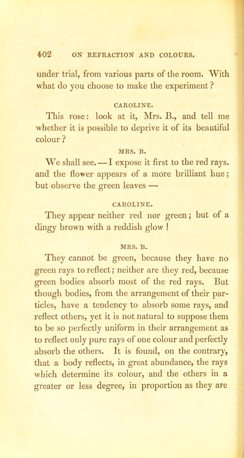 under trial, from various parts of the room. With what do you choose to make the experiment ? CAROLINE. This rose: look at it, Mrs. B., and tell me whether it is possible to deprive it of its beautiful colour ? MRS. B. We shall see. — I expose it first to the red rays, and the flower appears of a more brilliant hue; but observe the green leaves — CAROLINE. They appear neither red nor green j but of a dingy brown with a reddish glow ! MRS. B. Tliey cannot be green, because they have no green rays to reflect; neither are they red, because green bodies absorb most of the red rays. But though bodies, from the arrangement of their par- ticles, have a tendency to absorb some rays, and reflect others, yet it is not natural to suppose them to be so perfectly uniform in their arrangement as to reflect only pure rays of one colour and perfectly absorb the others. It is found, on the contrary, that a body reflects, in great abundance, the rays which determine its colour, and the others in a greater or less degree, in proportion as they are