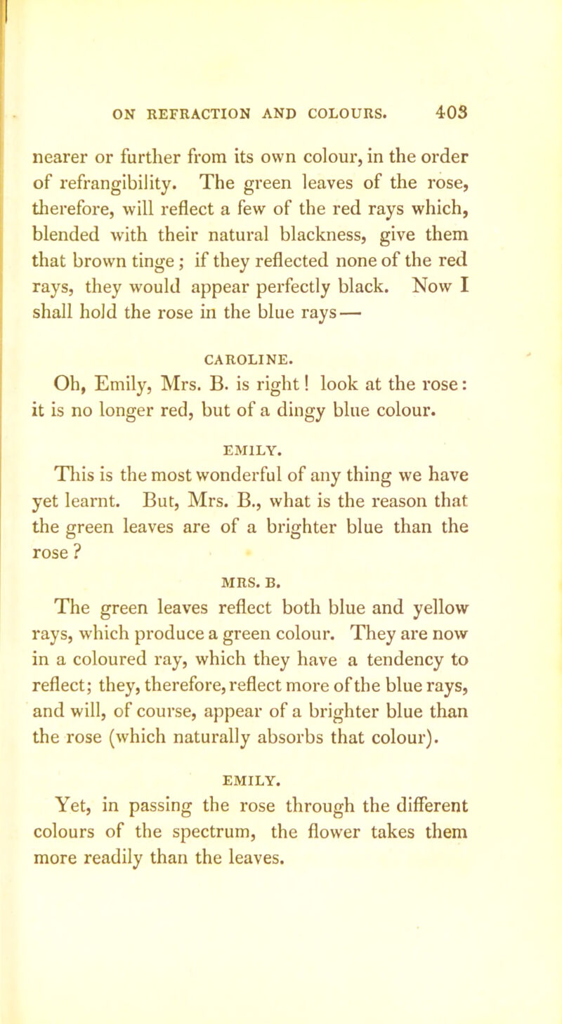 nearer or further from its own colour, in the order of refrangibility. The green leaves of the rose, tlierefore, will reflect a few of the red rays which, blended with their natural blackness, give them that brown tinge ; if they reflected none of the red rays, they would appear pei’fectly black. Now I shall hold the rose in the blue rays — CAROLINE. Oh, Emily, Mrs. B. is right! look at the rose: it is no longer red, but of a dingy blue colour. EMILY. Tills is the most wonderful of any thing we have yet learnt. But, Mrs. B., what is the reason that the green leaves are of a brighter blue than the rose ? MRS. B. The green leaves reflect both blue and yellow rays, which produce a green colour. They are now in a coloured ray, which they have a tendency to reflect; they, therefore, reflect more of the blue rays, and will, of course, appear of a brighter blue than the rose (which naturally absorbs that colour). EMILY. Yet, in passing the rose through the different colours of the spectrum, the flower takes them more readily than the leaves.