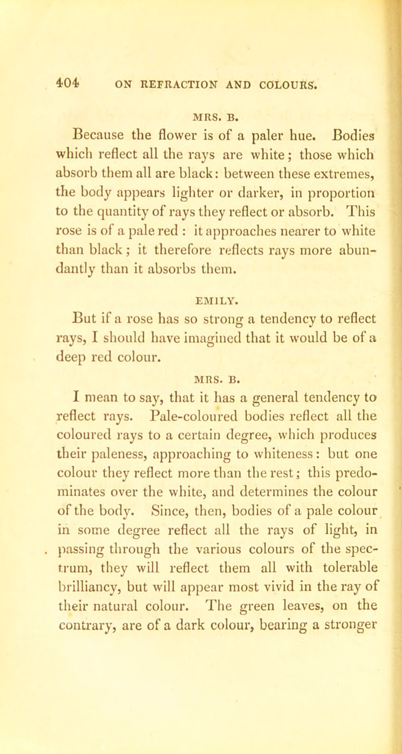 MRS. B. Because the flower is of a paler hue. Bodies which reflect all the rays are white; those which absorb them all are black: between these extremes, the body appears lighter or darker, in proportion to the quantity of rays they reflect or absorb. This rose is of a pale red : it approaches nearer to white than black; it therefore reflects rays more abun- dantly than it absorbs them. EMILY. But if a rose has so strong a tendency to reflect rays, I should have imagined that it w'ould be of a deep red colour. MRS. B. I mean to say, that it has a general tendency to reflect rays. Pale-coloured bodies reflect all the coloured rays to a certain degree, which produces their paleness, approaching to whiteness: but one colour they reflect more than the rest j this predo- minates over the white, and determines the colour of the body. Since, then, bodies of a pale colour in some degree reflect all the rays of light, in passing through the various colours of the spec- trum, they will reflect them all with tolerable brilliancy, but will appear most vivid in the ray of their natural colour. The green leaves, on the contrary, are of a dark colour, bearing a stronger