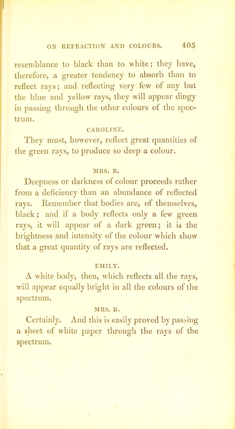 resemblance to black than to white; they have, therefore, a greater tendency to absorb than to reflect rays; and reflecting very few of any but the blue and yellow rays, they will appear dingy in passing through the other colours of the spec- trum. CAROLINE. They must, however, reflect great quantities of the green rays, to produce so deep a colour. MRS. B. Deepness or darkness of colour proceeds rather from a deficiency than an abundance of reflected rays. Remember that bodies are, of themselves, black; and if a body reflects only a few green rays, it will appear of a dark green; it is the brightness and intensity of the colour which show that a great quantity of rays are reflected. EMILY. A white body, then, which reflects all the rays, will appear equally bright in all the colours of the spectrum. MRS. B. Certainl}'. And this is easily proved by passing a sheet of white paper through the rays of the spectrum.