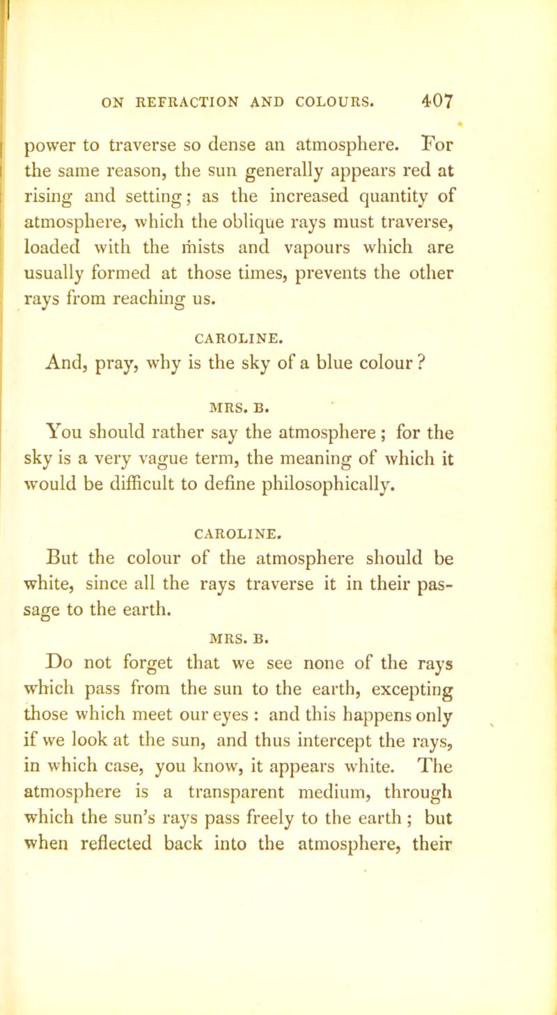 '! I power to traverse so dense an atmosphere. For i the same reason, the sun generally appears red at rising and setting; as the increased quantity of atmosphere, which the oblique rays must traverse, loaded with the mists and vapours which are usually formed at those times, prevents the other rays from reaching us. CAROLINE. And, pray, why is the sky of a blue colour ? MRS. B. You should rather say the atmosphere ; for the sky is a very vague term, the meaning of which it would be difficult to define philosophically. CAROLINE. But the colour of the atmosphere should be white, since all the rays traverse it in their pas- sage to the earth. MRS. B. Do not forget that we see none of the rays which pass from the sun to the earth, excepting those which meet our eyes : and this happens only if we look at the sun, and thus intercept the rays, in which case, you know, it appears white. The atmosphere is a transparent medium, through which the sun’s rays pass freely to the earth; but when reflected back into the atmosphere, their