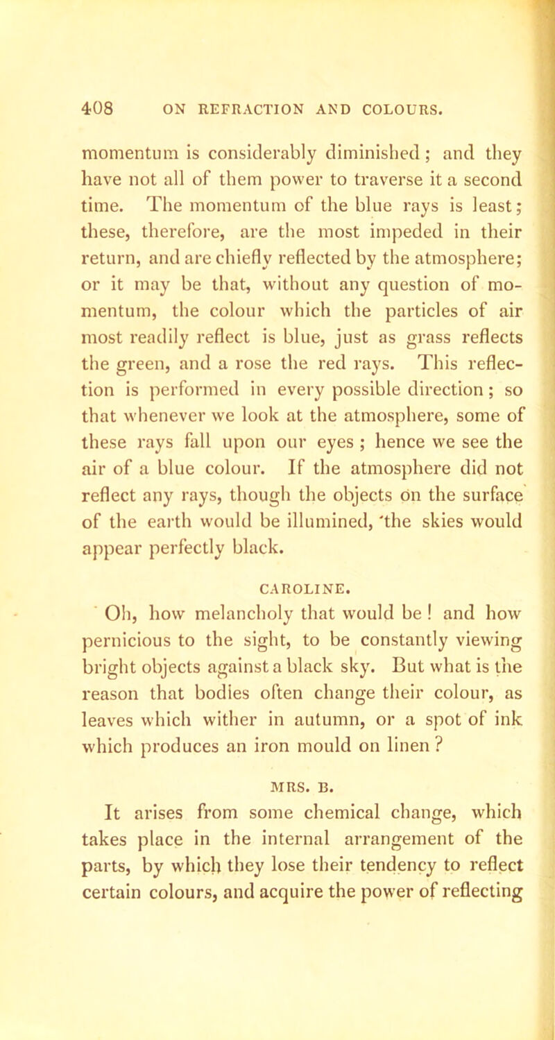 momentum is considerably diminished; and they have not all of them power to traverse it a second time. The momentum of the blue rays is least; these, therefore, are the most impeded in their return, and are chiefly reflected by the atmosphere; or it may be that, without any question of mo- mentum, the colour which the particles of air most readily reflect is blue, just as grass reflects the green, and a rose the red rays. This reflec- j tion is performed in every possible direction; so that whenever we look at the atmosphere, some of these rays fall upon our eyes ; hence we see the air of a blue colour. If the atmosphere did not reflect any rays, though the objects on the surface of the earth would be illumined, 'the skies would appear perfectly black. CAROLINE. Oh, how melancholy that would be ! and how pernicious to the sight, to be constantly viewing bright objects against a black sky. But what is the reason that bodies often change their colour, as leaves which wither in autumn, or a spot of ink which produces an iron mould on linen ? MRS. B. It arises from some chemical change, which takes place in the internal arrangement of the parts, by which they lose their tendency to reflect certain colours, and acquire the power of reflecting