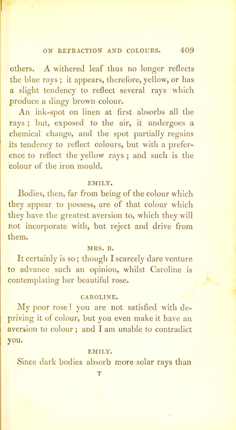 Others. A withered leaf thus no longer reflects the blue rays ; it appears, therefore, yellow, or has a slight tendency to reflect several rays which produce a dingy brown colour. I An ink-spot on linen at first absorbs all the rays ; but, exposed to the air, it undergoes a chemical change, and the spot partially regains its tendency to reflect colours, but with a prefer- ence to reflect the yellow rays ; and such is the colour of the iron mould. EMILY. Bodies, then, far from being of the colour which they appear to possess, are of that colour which they have the greatest aversion to, which they will not incorporate with, but reject and drive from them. MRS. B. It certainly is so; though I scarcely dare venture to advance such an opinion, whilst Caroline is contemplating her beautiful rose. CAROLINE. My poor rose! you are not satisfied with de- priving it of colour, but you even make it have an aversion to colour; and I am unable to contradict you. EMILY. Since dark bodies absorb more solar rays than T