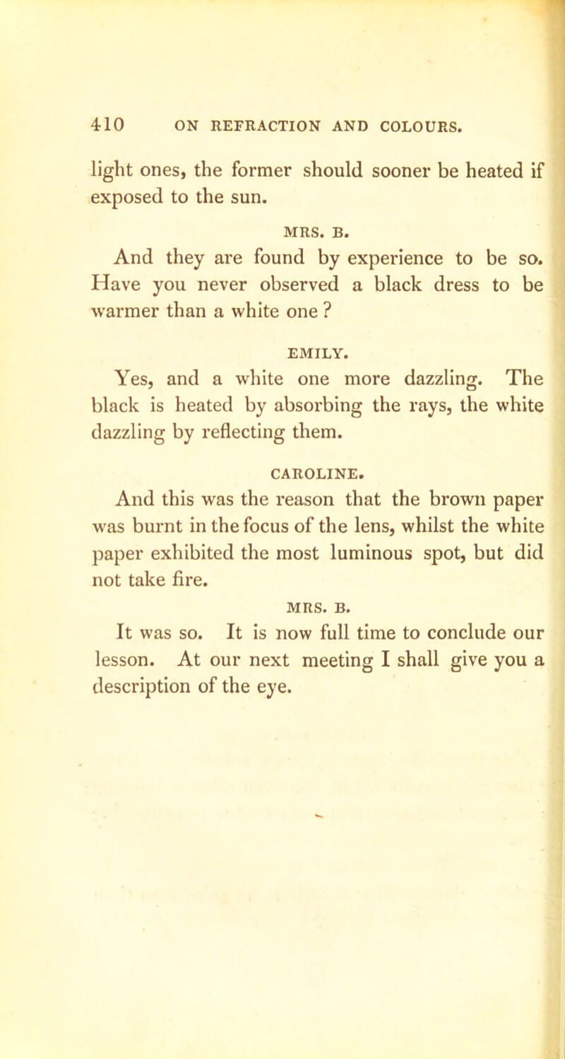light ones, the former should sooner be heated if exposed to the sun. MRS. B. And they are found by experience to be so. Have you never observed a black dress to be w'armer than a white one ? EMILY. Yes, and a white one more dazzling. The black is heated by absorbing the rays, the white dazzling by reflecting them. CAROLINE. And this was the reason that the brown paper was burnt in the focus of the lens, whilst the white paper exhibited the most luminous spot, but did not take fire. MRS. B. It was so. It is now full time to conclude our lesson. At our next meeting I shall give you a description of the eye.