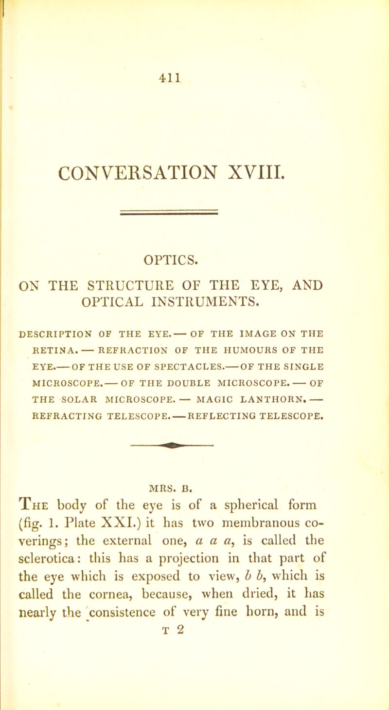 CONVERSATION XVIII. OPTICS. ON THE STRUCTURE OF THE EYE, AND OPTICAL INSTRUMENTS. DESCRIPTION OF THE EYE. OF THE IMAGE ON THE RETINA. — REFRACTION OF THE HUMOURS OF THE EYE OF THE USE OF SPECTACLES. OF THE SINGLE MICROSCOPE. OF THE DOUBLE MICROSCOPE. OF THE SOLAR MICROSCOPE.— MAGIC LANTHORN. REFRACTING TELESCOPE. — REFLECTING TELESCOPE. MRS. B. The body of the eye is of a spherical form (fig. 1. Plate XXI.) it has two membranous co- verings; the external one, a a a, called the sclerotica: this has a projection in that part of the eye which is exposed to view, b b, which is called the cornea, because, when dried, it has nearly the consistence of very fine horn, and is T 2