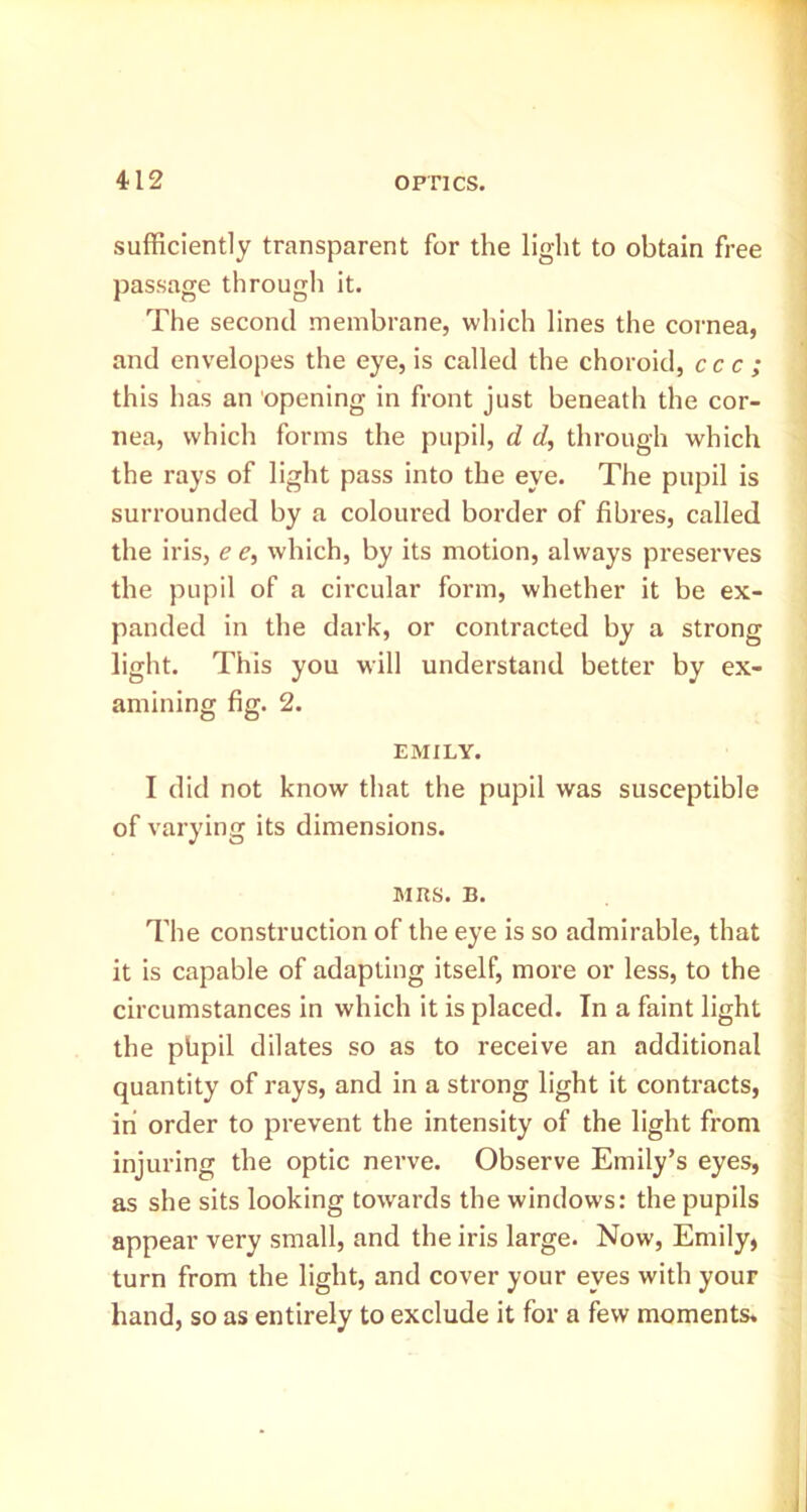 sufficiently transparent for the light to obtain free passage through it. The second membrane, which lines the cornea, and envelopes the eye, is called the choroid, ccc ; this has an opening in front just beneath the cor- nea, which forms the pupil, d d, through which the rays of light pass into the eye. The pupil is surrounded by a coloured border of fibres, called the iris, e e, which, by its motion, always preserves the pupil of a circular form, whether it be ex- panded in the dark, or contracted by a strong light. This you will understand better by ex- amining fig. 2. EMILY. I did not know that the pupil was susceptible of varying its dimensions. MRS. B. The construction of the eye is so admirable, that it is capable of adapting itself, more or less, to the circumstances in which it is placed. In a faint light the phpil dilates so as to receive an additional quantity of rays, and in a strong light it contracts, in order to prevent the intensity of the light from injuring the optic nerve. Observe Emily’s eyes, as she sits looking towards the windows: the pupils appear very small, and the iris large. Now, Emily, turn from the light, and cover your eyes with your hand, so as entirely to exclude it for a few moments.